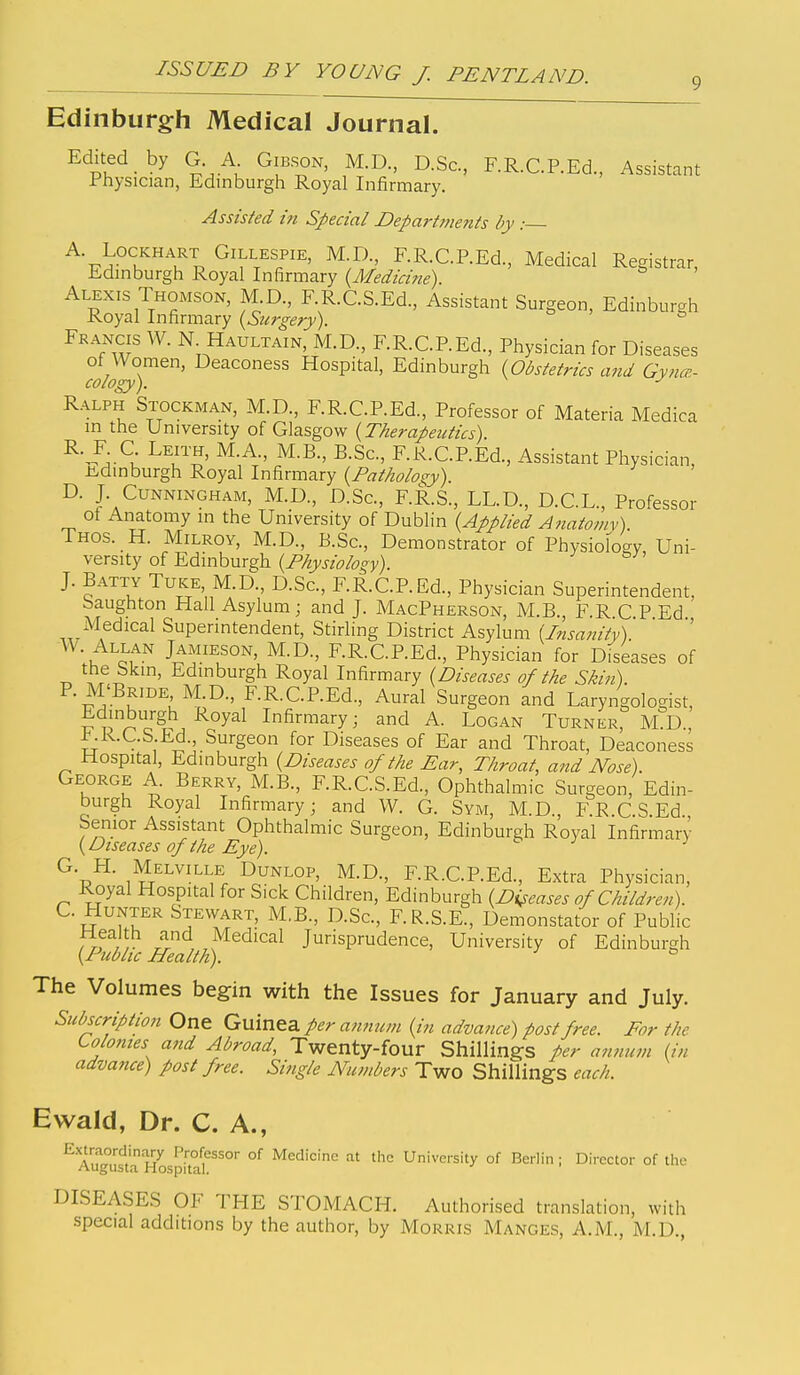 Edinburgh Medical Journal. Edited by G A Gibson, M.D, D.Sc, F.R.C.P.Ed., Assistant Physician, Edinburgh Royal Infirmary. Assisted in Special Departments by : A. LocKHART Gillespie, M.D., F.R.C.P.Ed., Medical Registrar, Edinburgh Royal Infirmary {Medicine) Alexis Thomson, M D., F.R.C.S.Ed., Assistant Surgeon, Edinburgh Royal Infirmary {Surgery). Fkancis W. N Haultain, M.D., F.R.C.REd., Physician for Diseases of Women, Deaconess Hospital, Edinburgh {Obstetrics and Gynce- cology). Ralph Stockman, M.D., F.R.C.P.Ed., Professor of Materia Medica in the University of Glasgow {Therapeutics). ^-^A^l ^^^Jl' ^-S^-' F.R.CREd., Assistant Physician, -ti^dinburgh Royal Infirmary {Patholos:y) D. J. Cunningham, M.D., D.Sc, F.R.S., LL.D., D.C.L., Professor of Anatomy in the University of Dublin {Applied Anatomy). Thos. H. MiLROY, M.D., B.Sc, Demonstrator of Physiology, Uni- versity of Edinburs;h {Physiology). J. Batty Tuke M.D., D.Sc, F.R.C.P.Ed., Physician Superintendent, baughton Hall Asylum ; and J. MacPherson, M.B. F.R C P Ed xMedical Superintendent, Stirling District Asylum {Insanity). ' W. Allan Jamieson, M.D., F.R.C.REd., Physician for Diseases of the Skin, Edinburgh Royal Infirmary {Diseases of the Skin). P. M'Bride M.D., F.R.C.P.Ed., Aural Surgeon and Laryngologist, Edinburgh Royal Infirmary; and A. Logan Turner, M D., ^K.C.S Ed. Surgeon for Diseases of Ear and Throat, Deaconess Hospital, Edinburgh {Diseases of the Ear, Throat, and Nose). George A. Berry, M.B., F.R.C.S.Ed., Ophthalmic Surgeon, Edin- burgh Royal Infirmary; and W. G. Sym, M.D., F.R.C.S.Ed Senior Assistant Ophthalmic Surgeon, Edinburgh Royal Infirmary {Diseases of the Eye). ^ G. H. Melville Dunlop, M.D., F.R.C.P.Ed., Extra Physician, Royal Hospital for Sick Children, Edinburgh {Diseases of Children). U Hunter Stewart, M.B., D.Sc, F.R.S.E., Demonstator of Public iv,r ^ , „^^d^cal Jurisprudence, University of Edinburgh {Picbhc Health). ^ ^ The Volumes begin with the Issues for January and July. Subscription One Guinea per annum {in advance) post free. For the Lolomes and Abroad, Twenty-four Shillings per amium {in advance) post free. Single Numbers Two Shillings each. Ewald, Dr. C. A., E.xtraordinary Professor of Medicine at tlic University of Berlin ; Director of the Augusta Hospital. DISEASES OF THE STOMACH. Authorised translation, with special additions by the author, by Morris Manges, A.M., M.D.,