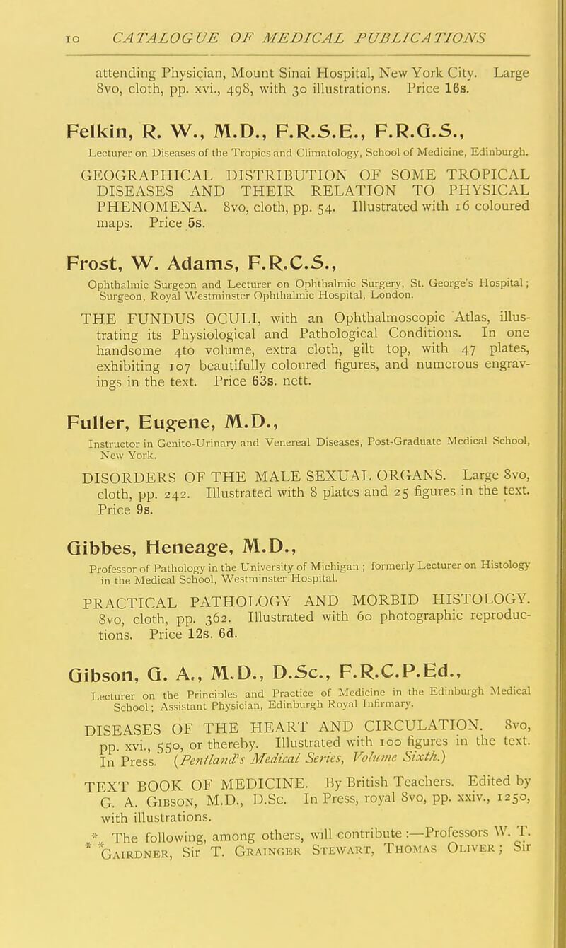 attending Physician, Mount Sinai Hospital, New York City. Large 8vo, cloth, pp. xvi., 498, with 30 illustrations. Price 16s. Felkin, R. W., M.D., F.R.S.E., F.R.Q.S., Lecturer on Diseases of the Tropics and Climatology, School of Medicine, Edinburgh. GEOGRAPHICAL DISTRIBUTION OF SOME TROPICAL DISEASES AND THEIR RELATION TO PHYSICAL PHENOMENA. 8vo, cloth, pp. 54. Illustrated with 16 coloured maps. Price 5s. Frost, W. Adams, F.R.C.S., Ophthalmic Surgeon and Lecturer on Ophthalmic Surgery, St. George's Hospital; Surgeon, Royal Westminster Ophthalmic Hospital, London. THE FUNDUS OCULI, with an Ophthalmoscopic Atlas, illus- trating its Physiological and Pathological Conditions. In one handsome 4to volume, extra cloth, gilt top, with 47 plates, exhibiting 107 beautifully coloured figures, and numerous engrav- ings in the text. Price 63s. nett. Fuller, Eugene, M.D., Instructor in Genito-Urinary and Venereal Diseases, Post-Graduate Medical School, New York. DISORDERS OF THE MALE SEXUAL ORGANS. Large 8vo, cloth, pp. 242. Illustrated with 8 plates and 25 figures in the text. Price 9s. Qibbes, Heneage, M.D., Professor of Pathology in the University of Michigan ; formerly Lecturer on Histology in the Medical School, Westminster Hospital. PRACTICAL PATHOLOGY AND MORBID HISTOLOGY. 8vo, cloth, pp. 362. Illustrated with 60 photographic reproduc- tions. Price 12s. 6d. Gibson, Q. A., M.D., D.Sc, F.R.C.P.Ed., Lecturer on the Principles and Practice of Medicine in the Edinburgh Medical School; Assistant Physician, Edinburgh Royal Infirmary. DISEASES OF THE HEART AND CIRCULATION. 8vo, pp. xvi., 550, or thereby. Illustrated with 100 figures in the text. In Press. {Fentla?id's Medical Series, Volume Sixth.) TEXT BOOK OF MEDICINE. By British Teachers. Edited by G. A. Gibson, M.D., D.Sc. In Press, royal 8vo, pp. xxiv., 1250, with illu.strations. * The following, among others, will contribute :—Professors W. T. * *Gairdner, Sir T. Grainger Stewart, Thomas Oliver ; Sir