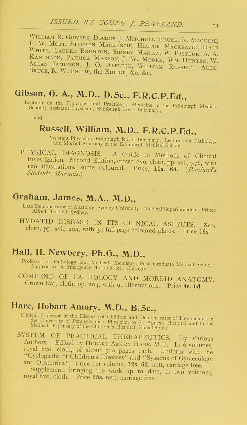 II William R. Gowers, Doctors J. Mitchell Bruce, R. Maguire, F W. MOTT, Stephen Mackenzie, Hector Mackenzie, Hale White, Lauder Brunton, Sidney Martin, W. Pasteur A A Kanthack, Patrick Manson, J. W. Moore, Wm. Hunter'w' Allan Jamieson, J. O. Affleck, William Russell, aLex.' Bruce, R. W. Philip, the Editor, &c. &c. Gibson, Q. A., M.D., D.Sc, F.R.C.P.Ed., Lecturer on the Principles and Practice of Medicine in the Edinburgh Medical School; Ass>stant Physician, Edinburgh Royal Infirmary ; Medical and Russell, William, M.D., F.R.C.P.Ed., Assistant Physician, Edinburgh Royal Infirmaiy ; Lecturer on Patholoev and Morbid Anatomy in the Edinburgh Medical School. ^^1°°^°^/ PHYSICAL DIAGNOSIS. A Guide to Methods of Clinical Investigation. Second Edition, crown 8vo, cloth, pp. xvi., 376, with 'I'uftrations some coloured. Price, 10s. 6d. (Fentland's Students' iWammls.) ^ Graham, James, M.A., M.D., '^^'''Sir^rnoS^^:'^^^^^^ ^'^^'^ U-^-'^y ^ ^^dical Superintendent, Prince HYDATID DISEASE IN ITS CLINICAL ASPECTS 8vo cloth, pp. XVI., 204, with 34 full-page coloured plates. Price 16s. ' Hall, H. Newbery, Ph.G., M.D., -'^'^d Medical Chemistry, Post Graduate Medical School; burgeon to the Emergency Hospital, &c., Chicago. COMPEND OF PATHOLOGY AND MORBID ANATOMY Crown 8vo, cloth, pp. 204, with 91 illustrations. Price 4s. 6d. Hare, Hobart Amory, M.D., B.Sc, Clinical Professor of the Diseases of Children and Demonstrator of Therapeutics in Pennsylvania; Physician to St. Agness Hospital and to the Medical Dispensary of the Children's Hospital. Philadelphia. SYSTEM OF PRACTICAL THERAPEUTICS. By Various Authors. Edited by Hobart Amory Hare, M.D. In 6 volumes, royal 8vo, cloth, of about 500 pages each. Uniform with the Cyclopajdia of Children's Diseases and Systems of Gynaecology and Obstetrics. Price per volume, 12s. 6d. nett, carriage free. Supplement, bringing the work up to date, in two volumes royal 8vo, cloth. Price 25s. nett, carriage free.