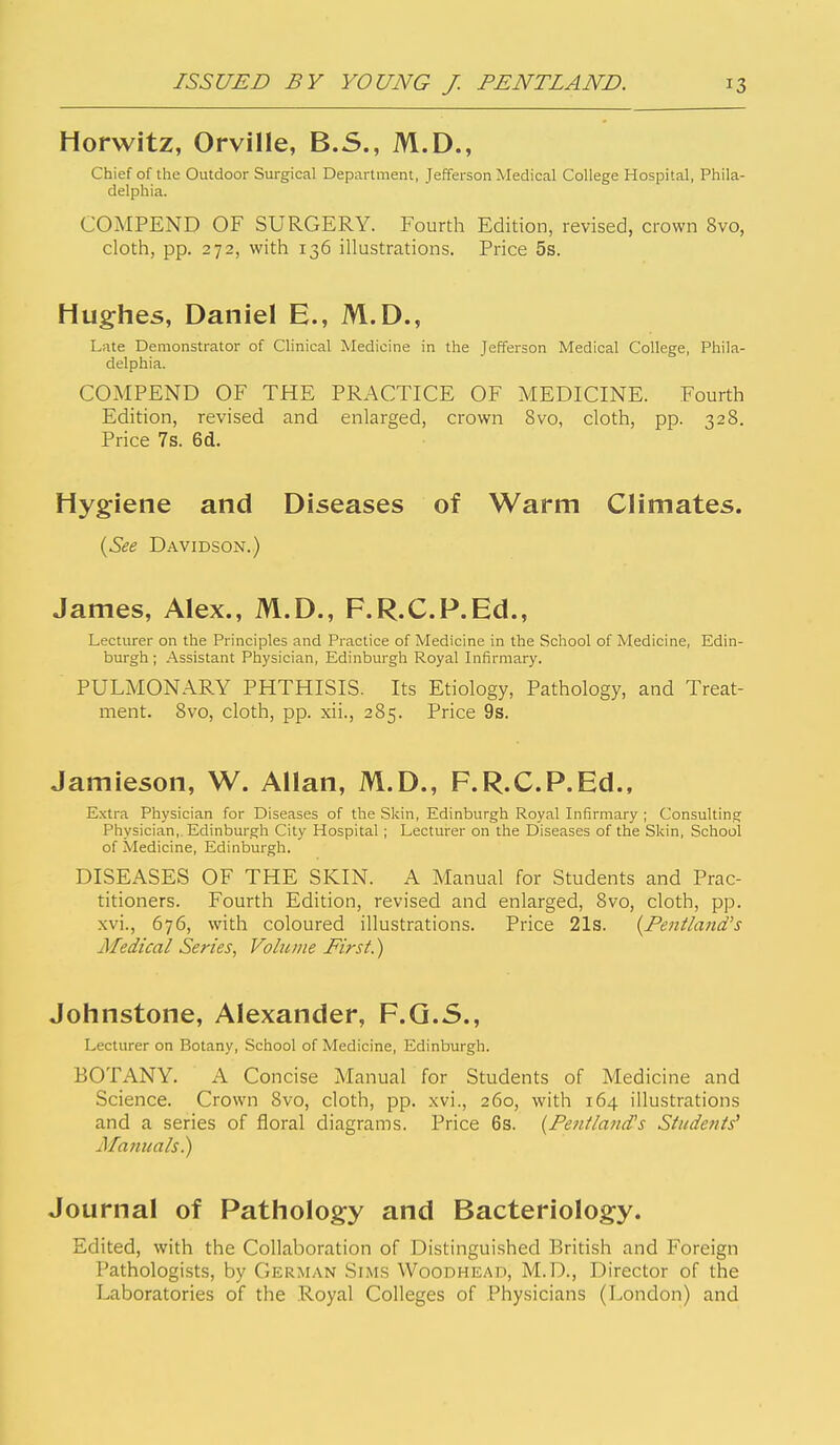 Horwitz, Orville, B.5., M.D., Chief of the Outdoor Surgical Department, Jefferson Medical College Hospital, Phila- delphia. COMPEND OF SURGERY. Fourth Edition, revised, crown 8vo, cloth, pp. 272, with 136 illustrations. Price 5s. Hughes, Daniel E., M.D., Late Demonstrator of Clinical Medicine in the Jefferson Medical College, Phila- delphia. COMPEND OF THE PRACTICE OF MEDICINE. Fourth Edition, revised and enlarged, crown 8vo, cloth, pp. 328. Price 7s. 6d. Hygiene and Diseases of Warm Climates. (^See Davidson.) James, Alex., M.D., F.R.C.P.Ed., Lecturer on the Principles and Practice of Medicine in the School of Medicine, Edin- burgh ; Assistant Physician, Edinburgh Royal Infirmary. PULMONARY PHTHISIS. Its Etiology, Pathology, and Treat- ment. 8vo, cloth, pp. xii., 285. Price 9s. Jamieson, W. Allan, M.D., F.R.C.P.Ed., Extra Physician for Diseases of the Skin, Edinburgh Royal Infirmary ; Consulting Physician,. Edinburgh City Hospital ; Lecturer on the Diseases of the Skin, School of Medicine, Edinburgh. DISEASES OF THE SKIN. A Manual for Students and Prac- titioners. Fourth Edition, revised and enlarged, 8vo, cloth, pp. xvi., 676, with coloured illustrations. Price 21s. {Pentland's Medical Series, Volt tine Eirst.) Johnstone, Alexander, F.Q.5., Lecturer on Botany, School of Medicine, Edinburgh. BOTANY. A Concise Manual for Students of Medicine and Science. Crown 8vo, cloth, pp. xvi., 260, with 164 illustrations and a series of floral diagrams. Price 6s. {Penilatid's Siudenis' Manuals) Journal of Pathology and Bacteriology. Edited, with the Collaboration of Distinguished British and Foreign Pathologists, by German Sim.s Woodhead, M.D., Director of the Laboratories of the Royal Colleges of Physicians (London) and