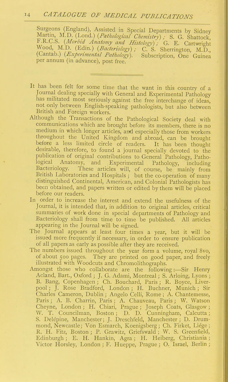 Surgeons (England), Assisted in Special Departments by Sidney ^^S'^^^J'^P- ^'^^''^■) {P^i'^ological Chevnstry); S. G. Shattock, -b.K.C.S. {Morbid Atiatomy a?id Histology); G. E. Cartwright Wood M.D. (Edin.) {Bacteriolog)>); C. S. Sherrington, M.D., (Cantab.) {Experimental Pathology). Subscription, One Guinea per annum (in advance), post free. It has been felt for some time that the want in this country of a Journal dealing specially with General and Experimental Pathology has militated most seriously against the free interchange of ideas, not only between English-speaking pathologists, but also between British and Foreign workers. Although the Transactions of the Pathological Society deal with communications which are brought before its members, there is no medium in which longer articles, and especially those from workers throughout the United Kingdom and abroad, can be brought before a less limited circle of readers. It has been thought desirable, therefore, to found a journal specially devoted to the publication of original contributions to General Pathology, Patho- logical Anatomy, and Experimental Pathology, including Bacteriology. These articles will, of course, be mainly from British Laboratories and Hospitals ; but the co-operation of many distinguished Continental, American, and Colonial Pathologists has been obtained, and papers written or edited by them will be placed before our readers. In order to increase the interest and extend the usefulness of the Journal, it is intended that, in addition to original articles, critical summaries of work done in special departments of Pathology and Bacteriology shall from time to time be published. All articles appearing in the Journal will be signed. The Journal appears at least four times a year, but it will be issued more frequently if necessary, in order to ensure publication of all papers as early as possible after they are received. The numbers issued throughout the year form a volume, royal 8vo, of about 500 pages. They are printed on good paper, and freely illustrated with Woodcuts and Chromolithographs. Amongst those who collaborate are the following:—Sir Henry Acland, Bart., Oxford ; J. G. Adami, Montreal; S. Arloing, Lyons ; B. Bang, Copenhagen; Ch. Bouchard, Paris; R. Boyce, Liver- pool ; J. Rose Bradford, London; H. Buchner, Munich; Sir Charles Cameron, Dublin; Angelo Celli, Rome ; A. Chantemesse, Paris; A. B. Charrin, Paris; A. Chauveau, Paris; W. Watson Cheyne, London; H. Chiari, Prague; Joseph Coats, Glasgow; W. T. Councilman, Boston ; D. D. Cunningham, Calcutta; S. Delepine, Manchester; J. Dreschfeld, Manchester ; D. Drum- mond, Newcastle; Von Esmarch, Koenigsberg; Ch. Firket, Liege; R. H. Fitz, Boston ; P. Grawitz, Griefswald ; W. S. Greenfield, Edinburgh ; E. H. Hankin, Agra; H. Heiberg, Christiania; Victor Horsley, London ; F. Hueppe, Prague; O. Israel, Berlin ;