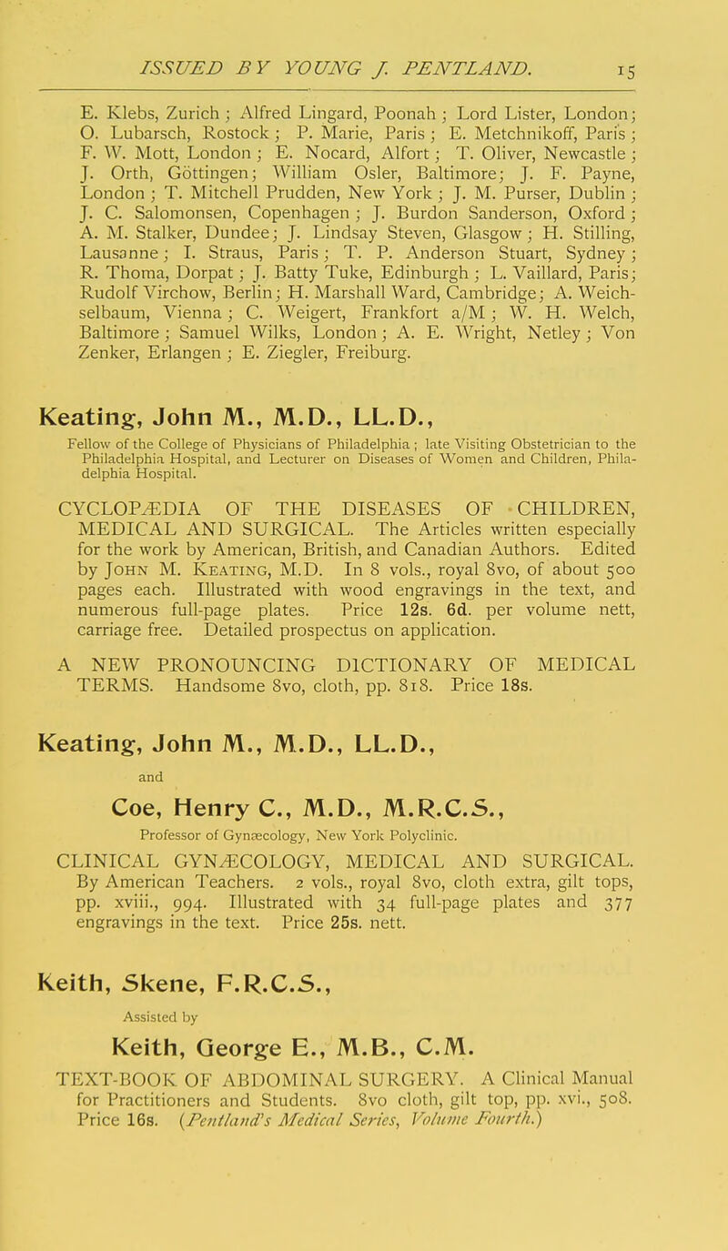 E. Klebs, Zurich ; Alfred Lingard, Poonah ; Lord Lister, London; O. Lubarsch, Rostock ; P. Marie, Paris ; E. Metchnikoff, Paris ; F. W. Mott, London ; E. Nocard, Alfort; T. Oliver, Newcastle ; J. Orth, Gottingen; William Osier, Baltimore; J. F. Payne, London ; T. Mitchell Prudden, New York ; J. M. Purser, Dublin ; J. C. Salomonsen, Copenhagen ; J. Burdon Sanderson, Oxford; A. M. Stalker, Dundee; J. Lindsay Steven, Glasgow; H. Stilling, Lausanne; 1. Straus, Paris; T. P. Anderson Stuart, Sydney; R. Thoma, Dorpat; J. Batty Tuke, Edinburgh ; L. Vaillard, Paris; Rudolf Virchow, Berlin; H. Marshall Ward, Cambridge; A. Weich- selbaum, Vienna; C. Weigert, Frankfort a/M; W. H. Welch, Baltimore ; Samuel Wilks, London; A. E. Wright, Netley ; Von Zenker, Erlangen ; E. Ziegler, Freiburg. Keating, John M., M.D., LL.D., Fellow of the College of Physicians of Philadelphia ; late Visiting Obstetrician to the Philadelphia Hospital, and Lecturer on Diseases of Women and Children, Phila- delphia Hospital. CYCLOPEDIA OF THE DISEASES OF CHILDREN, MEDICAL AND SURGICAL. The Articles written especially for the work by American, British, and Canadian Authors. Edited by John M. Keating, M.D. In 8 vols., royal 8vo, of about 500 pages each. Illustrated with wood engravings in the text, and numerous full-page plates. Price 12s. 6d. per volume nett, carriage free. Detailed prospectus on application. A NEW PRONOUNCING DICTIONARY OF MEDICAL TERMS. Handsome 8vo, cloth, pp. 818. Price 18s. Keating, John M., M.D., LL.D., and Coe, Henry C, M.D., M.R.C.5., Professor of Gynaecology, New York Polyclinic. CLINICAL GYNECOLOGY, MEDICAL AND SURGICAL. By American Teachers. 2 vols., royal 8vo, cloth extra, gilt tops, pp. xviii., 994. Illustrated with 34 full-page plates and 377 engravings in the text. Price 25s. nett. Keith, Skene, F.R.C.S., Assisted by Keith, George E., M.B., CM. TEXT-BOOK OF ABDOMINAL SURGERY. A Clinical Manual for Practitioners and Students. 8vo cloth, gilt top, pp. xvi., 508. Price 16s. {Fenihutd's Medical Series, Vohune Fourth.)