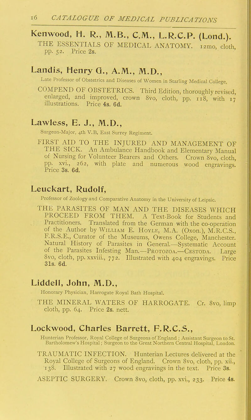Kenwood, H. R., M.B., C.M., L.R.C.P. (Lond.). THE ESSENTIALS OF MEDICAL ANATOMY. lamo, cloth pp. 52. Price 2s. Landis, Henry Q., A.M., M.D., Late Professor of Obstetrics and Diseases of Women in Starling Medical College. COMPEND OF OBSTETRICS. Third Edition, thoroughly revised, enlarged, and improved, crown 8vo, cloth, pp. 118, with 17 illustrations. Price 4s. 6d. Lawless, E. J., M.D., Surgeon-Major, 4th V.B. East Surrey Regiment. FIRST AID TO THE INJURED AND MANAGEMENT OF THE SICK. An Ambulance Handbook and Elementary Manual of Nursing for Volunteer Bearers and Others. Crown Svo, cloth, pp. xvi., 262, with plate and numerous wood engravinsrs. Price 3s. 6d. Leuckart, Rudolf, Professor of Zoology and Comparative Anatomy in the University of Leipsic. THE PARASITES OF MAN AND THE DISEASES WHICH PROCEED FROM THEM. A Text-Book for Students and Practitioners. Translated from the German with the co-operation of the Author by William E. Hoyle, M.A. (Oxon.), M.R.C.S., F.R.S.E., Curator of the Museums, Owens College, Manchester. Natural History of Parasites in General.—Systematic Account of the Parasites Infesting Man.—Protozoa.—Cestoda. Large Svo, cloth, pp. xxviii., 772. Illustrated with 404 engravings. Price 31s. 6d. Liddell, John, M.D., Honorary Physician, Harrogate Royal Bath Hospital. THE MINERAL WATERS OF HARROGATE. Cr. Svo, limp cloth, pp. 64. Price 2s. nett. Lockwood, Charles Barrett, F.R.C.S., Hunterian Professor, Royal College of Surgeons of England ; Assistant Surgeon to St. Bartholomew's Hospital; Surgeon to the Great Northern Central Hospital, London. TRAUMATIC INFECTION. Hunterian Lectures delivered at the Royal College of Surgeons of England. Crown Svo, cloth, pp. xii., 138. Illustrated with 27 wood engravings in the text. Price 3s. ASEPTIC SURGERY. Crown Svo, cloth, pp. xvi,, 233. Price 4s.
