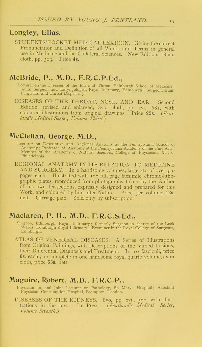 Longley, Elias. STUDENTS' POCKET MEDICAL LEXICON. Giving the correct Pronunciation and Definition of all Words and Terms in general use in Medicine and the Collateral Sciences. New Edition, i8mo, cloth, pp. 303. Price 4s. McBride, P., M.D., F.R.C.P.Ed., Lecturer on the Diseases of the Ear and Throat, Edinburgh School of Medicine ; Aural Surgeon and Laryngologist, Royal Infirmary, Edinburgh ; Surgeon, Edin- burgh Ear and Throat Dispensary. DISEASES OF THE THROAT, NOSE, AND EAR. Second Edition, revised and enlarged, Svo, cloth, pp. xvi., 682, with coloured illustrations from original drawings. Price 25s. {Pent- latid's Medical Series, Volume Third.) McClellan, George, M.D., Lecturer on Descriptive and Regional Anatomy at the Pennsylvania School of Anatomy ; Professor of Anatomy at the Pennsylvania Academy of the Fine Arts ; Member of the Academy of Natural Sciences, College of Physicians, &c., of Philadelphia. REGIONAL ANATOMY IN ITS RELATION TO MEDICINE AND SURGERY. In 2 handsome volumes, large 4to of over 350 pages each. Illustrated with 100 full-page facsimile chromo-litho- graphic plates, reproduced from photographs taken by the Author of his own Dissections, expressly designed and prepared for this Work, and coloured by him after Nature. Price per volume, 42s. nett. Carriage paid. Sold only by subscription. Maclaren, P. H., M.D., F.R.C.S.Ed., Surgeon, Edinburgh Royal Infirmary; formerly Surgeon in charge of the Lock Wards, Edinburgh Royal Infirmary ; E.xaminer in the Royal College of Surgeons, Edinburgh. ATLAS OF VENEREAL DISEASES. A Series of Illustrations from Original Paintings, with Descriptions of the Varied Lesions, their Differential Diagnosis and Treatment. In 10 fasciculi, price 6s. each ; or complete in one handsome royal quarto volume, extra cloth, price 63s. nett. Maguire, Robert, M.D., F.R.C.P., Physician to, and Joint Lecturer on Pathology, St. Mary's Hospit.al; Assistant Physician, Consumption Plospital, Brompton, London. DISEASES OF THE KIDNEYS. Svo, pp. xvi., 500, with illus- trations in the text. In Press. {Pentland's Medical Series, Volume Seventh.)
