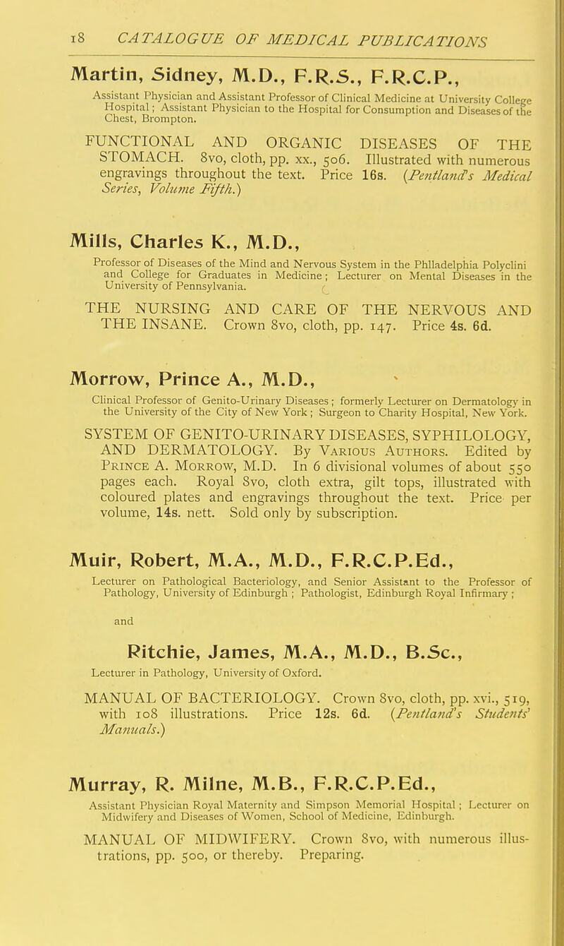 Martin, Sidney, M.D., F.R.S., F.R.C.P., Assistant Physician and Assistant Professor of Clinical Medicine at University College Hospital; Assistant Physician to the Hospital for Consumption and Diseases of the Chest, Brompton. FUNCTIONAL AND ORGANIC DISEASES OF THE STOMACH. 8vo, cloth, pp. xx., 506. Illustrated with numerous engravings throughout the text. Price 16s. {Fetttland's Medical Series, Volume Fifth.) Mills, Cliarles K., M.D., Professor of Diseases of the Mind and Nervous System in the Philadelphia Polyclini and College for Graduates in Medicine ; Lecturer on Mental Diseases in the University of Pennsylvania. THE NURSING AND CARE OF THE NERVOUS AND THE INSANE. Crown 8vo, cloth, pp. 147. Price 4s. 6d. Morrow, Prince A., M.D., Clinical Professor of Genito-Urinary Diseases ; formerly Lecturer on Dermatolog)' in the University of the City of New York ; Surgeon to Charity Hospital, New York. SYSTEM OF GENITO-URINARY DISEASES, SYPHILOLOGY, AND DERMATOLOGY. By Various Authors. Edited by Prince A. Morrow, M.D. In 6 divisional volumes of about 550 pages each. Royal Svo, cloth extra, gilt tops, illustrated with coloured plates and engravings throughout the text. Price per volume, 14s. nett. Sold only by subscription. Muir, Robert, M.A., M.D., F.R.C.P.Ed., Lecturer on Pathological Bacteriology, and Senior Assistant to the Professor of Pathology, University of Edinbm-gh ; Pathologist, Edinhvugh Royal Infirmary ; and Ritchie, James, M.A., M.D., B.Sc, Lecturer in Pathology, University of Oxford. MANUAL OF BACTERIOLOGY. Crown Svo, cloth, pp. xvi., 519, with 108 illustrations. Price 12s. 6d. {Fenlland's Students^ Mamials.) Murray, R. Milne, M.B., F.R.C.P.Ed., Assistant Physician Royal Maternity and Simpson Memorial Hospital; Lecturer on Midwifery and Diseases of Women, School of Medicine, Edinburgh. MANUAL OF MIDWIFERY. Crown Svo, with numerous illus- trations, pp. 500, or thereby. Preparing.