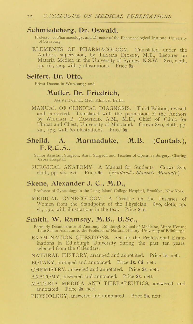 Schmiedeberg, Dr. Oswald, Professor of Pharmacology, and Director of the Pharmacological Institute, University of Strasburg. ELEMENTS OF PHARMACOLOGY. Translated under the Author's supervision, by Thomas Dixson, M.B., Lecturer on Materia Medica in the University of Sydney, N.S.W. 8vo, cloth, pp. xii., 223, with 7 illustrations. Price 9s. Seifert, Dr. Otto, Privat Docent in Wurzburg ; and Muller, Dr. Friedrich, Assistent der II. Med. Klinik in Berlin. MANUAL OF CLINICAL DIAGNOSIS. Third Edition, revised and corrected. Translated with the permission of the Authors by William B. Canfield, A.M., M.D., Chief of Chnic for Throat and Chest, University of Maryland. Crown 8vo, cloth, pp. xii., 173, with 60 illustrations. Price 5s. Sheild, A. Marmaduke, M.B. (Cantab.), F.R.C.S., Senior Assistant Surgeon, Aural Surgeon and Teacher of Operative Surgery, Charing Cross Hospital. SURGICAL ANATOMY: A Manual for Students. Crown 8vo, cloth, pp. xii., 226. Price 6s. {Pentland's Students^ Manuals.) Skene, Alexander J. C, M.D., Professor of Gynecology in the Long Island College Hospital, Brooklyn, New York. MEDICAL GYNECOLOGY: A Treatise on the Diseases of Women from the Standpoint of the Physician. 8vo, cloth, pp. vi., 530, with illustrations in the taxt. Price 21s. Smith, W. Ramsay, M.B., B.Sc, Formerly Demonstrator of Anatomy, Edinburgh School of Medicine, Minto House; Late Senior Assistant to the Professor of Natural History, University of Edinburgh. EXAMINATION QUESTIONS. Set for the Professional Exam- inations in Edinburgh University during the past ten years, selected from the Calendars. NATURAL HISTORY, arranged and annotated. Price Is. nett. BOTANY, arranged and annotated. Price Is. 6d. nett. CHEMISTRY, answered and annotated. Price 2s. nett. ANATOMY, answered and annotated. Price 2s. nett. MATERIA MEDICA AND THERAPEUTICS, answered and annotated. Price 2s. nett. PHYSIOLOGY, answered and annotated. Price 2s. nett.