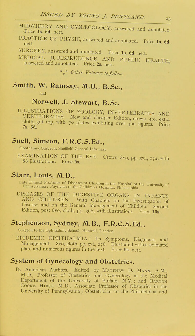 PRACTICE OF PHYSIC, answered and annotated. Price Is. 6d. SURGERY, answered and annotated. Price Is. 6d. nett MEDICAL JURISPRUDENCE AND PUBLIC HEALTH answered and annotated. Price 2s. nett. Oilier Volumes to folloiv. Smith, W. Ramsay, M.B., B.Sc, and Norwell, J. Stewart, B.Sc. % ZOOLOGY, INVERTEBRATES AND VERTEBRATES New and cheaper Edition, crown 4to, extra cloth, gilt top, with 70 plates exhibiting over 400 figures. Price Snell, Simeon, F.R.C.S.Ed., Ophthalmic Surgeon, Sheffield General Infirmary. EXAMINATION OF THE EYE. Crown 8vo, pp. xvi., 172, with 88 illustrations. Price 5s. Starr, Louis, M.D., Late Clinical Professor of Diseases of Children in the Hospital of the University of Pennsylvania ; Physician to the Children's Hospital, Philadelphia. DISEASES OF THE DIGESTIVE ORGANS IN INFANTS AND CHILDREN. With Chapters on the Investigation of Disease and on the General Management of Children. Second Edition, post 8vo, cloth, pp. 396, with illustrations. Price 10s. Stephenson, Sydney, M.B., F.R.C.S.Ed., Surgeon to the Ophthalmic School, Hanwell, London. EPIDEMIC OPHTHALMIA : Its Symptoms, Diagnosis, and Management. 8vo, cloth, pp. xvi., 278. Illustrated with a coloured plate and numerous figures in the text. Price 9s. nett. System of Gynecology and Obstetrics. By American Authors. Edited by M.'\tthew D. Mann, A.M., M.D., Professor of Obstetrics and Gynecology in the Medical Department of the University of Buffalo, N.Y.; and Barton Cooke Hirst, M.D., Associate Professor of Obstetrics in the University of Pennsylvania; Obstetrician to the Philadelphia and