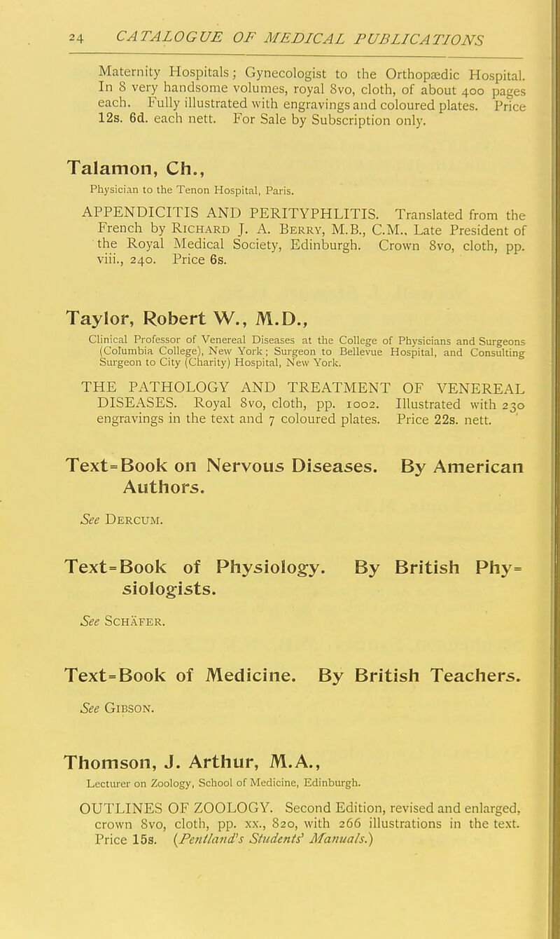 Maternity Hospitals; Gynecologist to the Orthopaedic Hospital. In 8 very handsome volumes, royal 8vo, cloth, of about 400 pages each. Fully illustrated with engravings and coloured plates. Price 12s. 6d. each nett. For Sale by Subscription only. Talamon, Ch., Physician to the Tenon Hospital, Paris. APPENDICITIS AND PERITYPHLITIS. Translated from the French by Richard J. A. Berry, M.B., CM., Late President of the Royal Medical Society, Edinburgh. Crown Bvo, cloth, pp. viii., 240. Price 6s. Taylor, Robert W., M.D., Clinical Professor of Venereal Diseases at the College of Physicians and Surgeons (Columbia College), New York; Surgeon to Bellevue Hospital, and Consulting Surgeon to City (Ciiarity) Hospital, New York. THE PATHOLOGY AND TREATMENT OF VENEREAL DISEASES. Royal Bvo, cloth, pp. 1002. Illustrated with 230 engravings in the text and 7 coloured plates. Price 22s. nett. Text=Book on Nervous Diseases. By American Authors. See Dercum. Text=Book of Physiology. By British Phy= siologists. See SCHAFER. Text=Book of Medicine. By British Teachers. See Gibson. Thomson, J. Arthur, M.A., Lecturer on Zoology, School of Medicine, Edinburgh. OUTLINES OF ZOOLOGY. Second Edition, revised and enlarged, crown Svo, cloth, pp. xx., 820, with 266 illustrations in the te.xt. Price 15s. {Penlland's Students^ Manuals.)