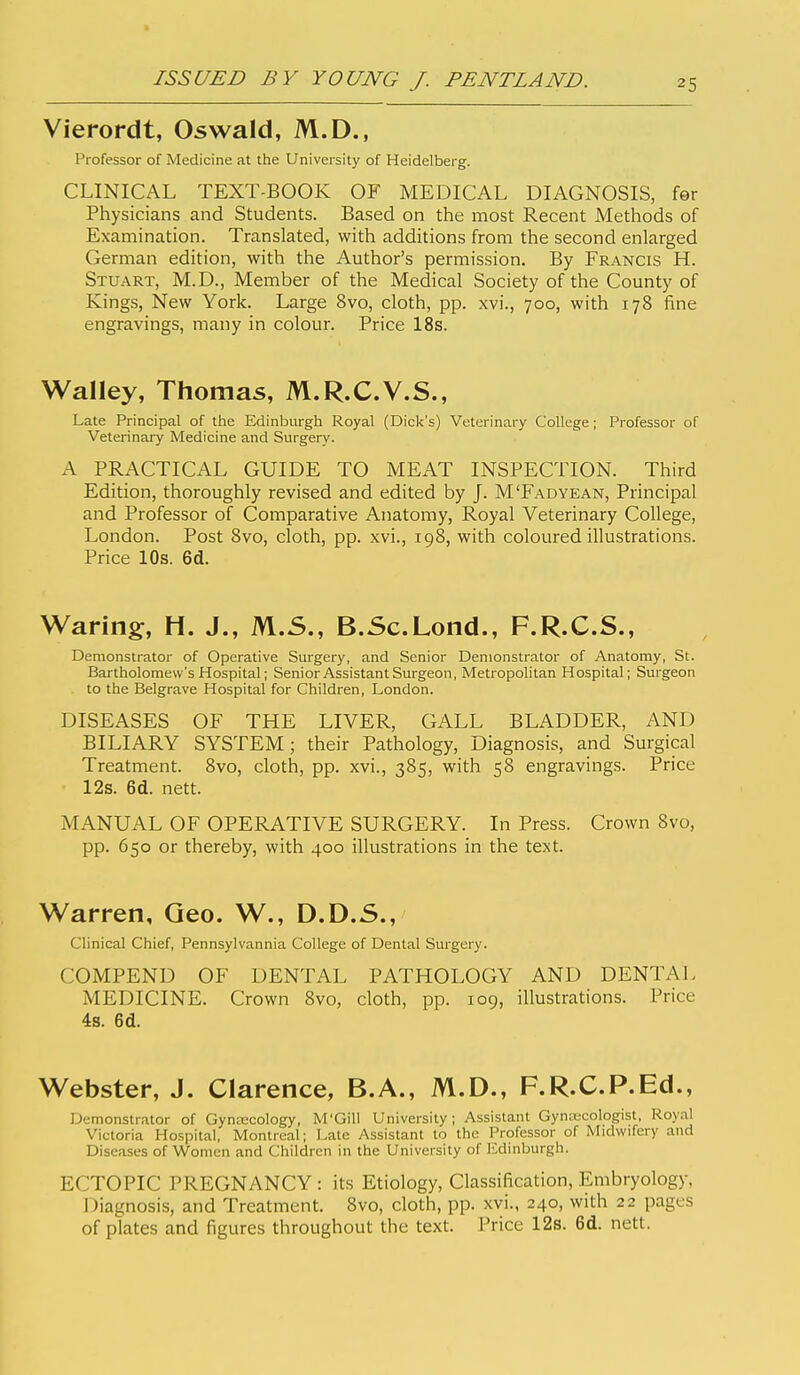 Vierordt, Oswald, M.D., Professor of Medicine at the University of Heidelberg. CLINICAL TEXT-BOOK OF MEDICAL DIAGNOSIS, fer Physicians and Students. Based on the most Recent Methods of Examination. Translated, with additions from the second enlarged German edition, with the Author's permission. By Francis H. Stuart, M.D., Member of the Medical Society of the County of Kings, New York. Large 8vo, cloth, pp. xvi., 700, with 178 fine engravings, many in colour. Price 18s. Walley, Thomas, M.R.C.V.S., Late Principal of the Edinburgh Royal (Dick's) Veterinary College; Professor of Veterinary Medicine and Surgery. A PRACTICAL GUIDE TO MEAT INSPECTION. Third Edition, thoroughly revised and edited by J. M'Fadyean, Principal and Professor of Comparative Anatomy, Royal Veterinary College, London. Post 8vo, cloth, pp. xvi., 198, with coloured illustrations. Price 10s. 6d. Waring, H. J., M.S., B.Sc.Lond., F.R.C.S., Demonstrator of Operative Surgery, and Senior Demonstrator of Anatomy, St. Bartholomew's Hospital; Senior Assistant Surgeon, Metropolitan Hospital; Surgeon to the Belgrave Hospital for Children, London. DISEASES OF THE LIVER, GALL BLADDER, AND BILIARY SYSTEM; their Pathology, Diagnosis, and Surgical Treatment. 8vo, cloth, pp. xvi., 385, with 58 engravings. Price 12s. 6d. nett. MANUAL OF OPERATIVE SURGERY. In Press. Crown 8vo, pp. 650 or thereby, with 400 illustrations in the text. Warren, Geo. W., D.D.S., Clinical Chief, Pennsylvannia College of Dental Surgery. COMPEND OF DENTAL PATHOLOGY AND DENTAL MEDICINE. Crown 8vo, cloth, pp. 109, illustrations. Price 4s. 6d. Webster, J. Clarence, B.A., M.D., F.R.C.P.Ed., Demonstrator of Gynascology, M'Gill University; Assistant Gynecologist, Royal Victoria Hospital, Montreal; Late Assistant to the Professor of Midwifery and Diseases of Women and Children in the University of Edinburgh. ECTOPIC PREGNANCY : its Etiology, Classification, Embryology, j:)iagnosis, and Treatment. 8vo, cloth, pp. xvi., 240, with 22 pages of plates and figures throughout the text. Price 12s. 6d. nett.