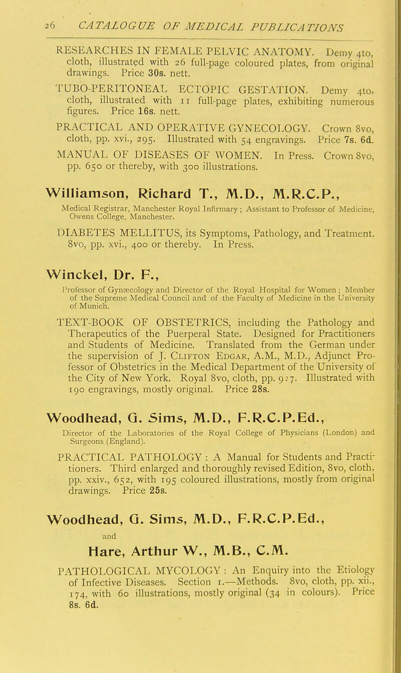RESEARCHES IN FEMALE PELVIC ANATOMY. Demy 410, cloth, illustrated with 26 full-page coloured plates, from original drawings. Price 30s. nett. TUBO-PERITONEAL ECTOPIC GESTATION. Demy 410, cloth, illustrated with 11 full-page plates, exhibiting numerous figures. Price 16s. nett. PRACTICAL AND OPERATIVE GYNECOLOGY. Crown 8vo, cloth, pp. xvi., 295. Illustrated with 54 engravings. Price 7s. 6d. MANUAL OF DISEASES OF WOMEN. In Press. Crown 8vo, pp. 650 or thereby, with 300 illustrations. Williamson, Richard T., M.D., M.R.C.P., Medical Registrar, Manchester Royal Infirmary ; Assistant to Professor of Medicine, Owens College, Manchester. DIABETES MELLITUS, its Symptoms, Pathology, and Treatment. 8vo, pp. xvi., 400 or thereby. In Press. Winckel, Dr. F., Professor of Gyricecology and Director of the Royal Hospital for Women ; Member of the Supreme Medical Council and of the Faculty of Medicine in the University of Munich. TEXT-BOOK OF OBSTETRICS, including the Pathology and Therapeutics of the Puerperal State. Designed for Practitioners and Students of Medicine. Translated from the German under the supervision of J. Clifton Edgar, A.M., M.D., Adjunct Pro- fessor of Obstetrics in the Medical Department of the University of the City of New York. Royal Bvo, cloth, pp. 927. Illustrated with 190 engravings, mostly original. Price 28s. Woodhead, Q. Sims, M.D., F.R.C.P.Ed., Director of the Laboratories of the Royal College of Physicians (London) and Surgeons (England). PRACTICAL PATHOLOGY : A Manual for Students and Practi- tioners. Third enlarged and thoroughly revised Edition, 8vo, cloth, pp. xxiv., 652, with 195 coloured illustrations, mostly from original drawings. Price 25s. Woodhead, Q. Sims, M.D., F.R.C.P.Ed., and Hare, Arthur W., M.B., CM. PATHOLOGICAL MYCOLOGY : An Enquiry into the Etiology of Infective Diseases. Section i.—Methods. 8vo, cloth, pp. xii., 174, with 60 illustrations, mostly original (34 in colours). Price 8s. 6d.