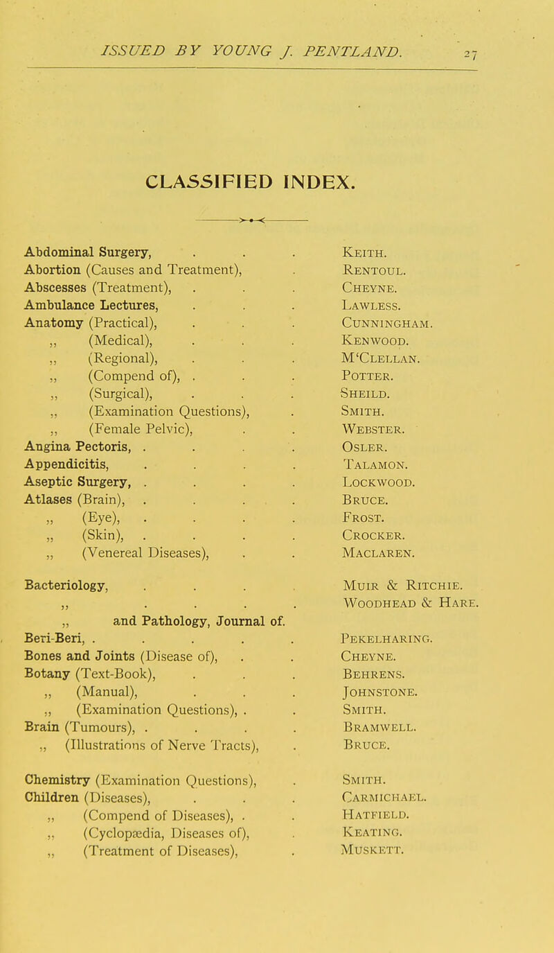 CLASSIFIED INDEX. Abdominal Surgery, Abortion (Causes and Treatment), Abscesses (Treatment), Ambulance Lectures, Anatomy (Practical), „ (Medical), (Regional), ,, (Compend of), (Surgical), „ (Examination Questions), ,, (Female Pelvic), Angina Pectoris, Appendicitis, Aseptic Surgery, Atlases (Brain), » (Eye), „ (Skin), „ (Venereal Diseases), Bacteriology, ,, ... „ and Pathology, Journal of. Beri-Beri, .... Bones and Joints (Disease of), Botany (Text-Book), „ (Manual), „ (Examination Questions), . Brain (Tumours), . „ (Illustrations of Nerve Tracts), Chemistry (Examination Questions), Children (Diseases), „ (Compend of Diseases), . „ (Cyclopsedia, Diseases of), „ (Treatment of Diseases), Keith. Rentoul. Cheyne. Lawless. Cunningham. Kenvv^ood. M'Clellan. Potter. Sheild. Smith. Webster. OSLER. Talamon. lockwood. Bruce. Frost. Crocker. Maclaren. Muir & Ritchie. Woodhead & Hare. Pekelharing. Cheyne. Behrens. Johnstone. Smith. Bramwell. Bruce. Smith. Carmichael. Hatfield. Keating. Muskett.
