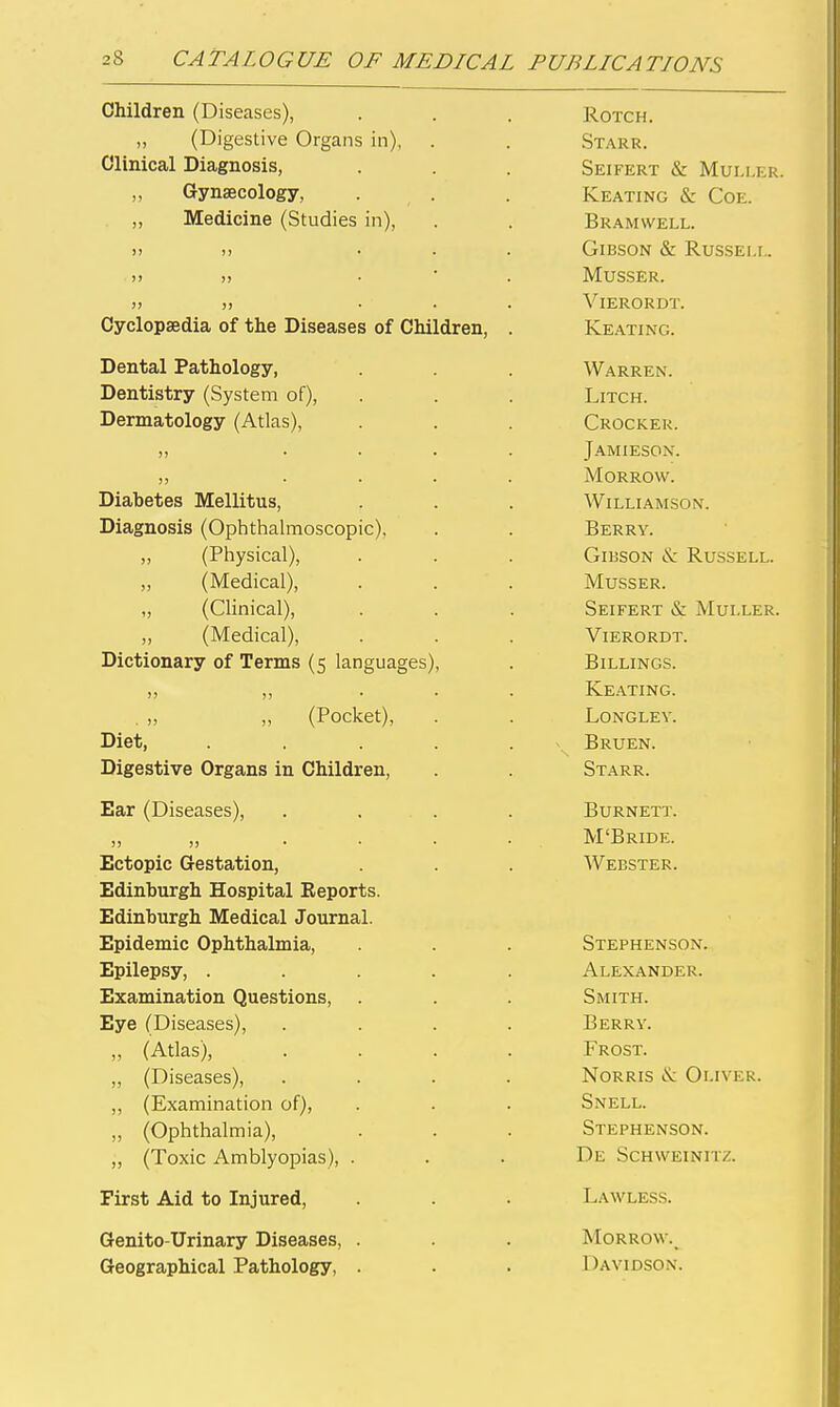 Children (Diseases), ROTCH. „ (Digestive Organs in), .Starr. Clinical Diagnosis, SeIFERT & MULLER. „ Gynaecology, Keating & Coe. „ Medicine (Studies in). Bramwell. >) )! ... Gibson & Russei.i.. ■ )> )) . ■ . MUSSER. >) )) ... ViERORDT. oyciopseaia oi tne uiseases oi t/nilaren, . Keating. Dental Pathology, Warren. Dentistry (System of). LiTCH. Dermatology (Atlas), Crocker. ,, .... Jamieson. .... Morrow. Diabetes Mellitus, Williamson. Diagnosis (Ophthalmoscopic). Berry. „ (Physical), Gibson & Russell. „ (Medical), MuSSER. „ (Clinical), Seifert & MUI.LER. ,, (Medical), ViERORDT. Dictionary of Terms (5 languages). Billings. Keating. (Pocket), Longley. Th^ a4- JJiet, ..... Bruen. Digestive Organs in Children, Starr. Ear (Diseases), . . . Burnett. )) )) .... M'Bride. Ectopic Gestation, Webster. Edinburgh Hospital Eeports. Edinburgh Medical Journal. Epidemic Ophthalmia, Stephenson. Epilepsy, ..... Alexander. Examination Questions, Smith. Eye (Diseases), .... Berry. „ (Atlas), .... Frost. ,, (Diseases), .... Norris <S: Oliver. ,, (Examination of). Snell. ,, (Ophthalmia), Stephenson. „ (Toxic Amblyopias), . De Schweinitz. • First Aid to Injured, Genito-Urinary Diseases, . Morrow.^ Geographical Pathology, . DaVIDSOiN.