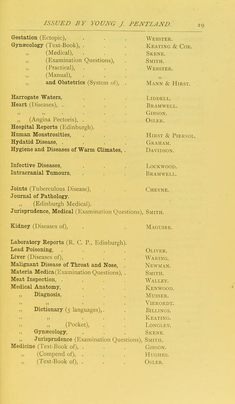 Gestation (Ectopic), Webster. Gynaecology (Text-Book), . Keating & Coe. „ (Medical), Skene. ^izjAcimindcion ^^ucbiions), Smith. „ (Practical), Webster. „ (Manual), )) „ and Obstetrics (System of), . Mann & Hirst. . Harrogate Waters, LiDDELL. Heart (Diseases), .... Bramwell. )i ))•.•. Gibson. „ (Angina Pectoris), . OSLER. Hotsnita,! l?.PTlOTti<? ^Ti'rl^nhllro•Vl^ Human Monstrosities, . . . Hirst & Piersol. Hydatid Disease, .... Graham. Hygiene and Diseases of Warm Climates, . D A VT'n<5m\r Infective Diseases, LOCKWOOD. Intracranial Tumours, Bramwell. Joints (Tuberculous Disease), Cheyne. ' Journal of Pathology. (Edinburgh Medical). Jurisprudence, Medical (Examination Questions), Smith. Kidney (Diseases of). Maguire. Laboratory Eeports (R. C. P., Edinburgh). Lead Poisoning, .... Oliver. Liver (Diseases of), Waring. Malignant Disease of Throat and Nose, . Newman. Materia Medica(Examination Questions), . Smith. Meat Inspection, .... Walley. Medical Anatomy, Kenwood. „ Diagnosis, MUSSER. 11 II ... ViERORDT. „ Dictionary (5 languages),. Billings. 11 11 ... Keating. „ „ (Pocket), LONGLEV. „ Gynaecology, Skene. „ Jurisprudence (Examination Questions), Smith. Medicine (Text-Book of), . Gibson. „ (Compend of), . Hughes. „ (Text-Book of), . Osler.