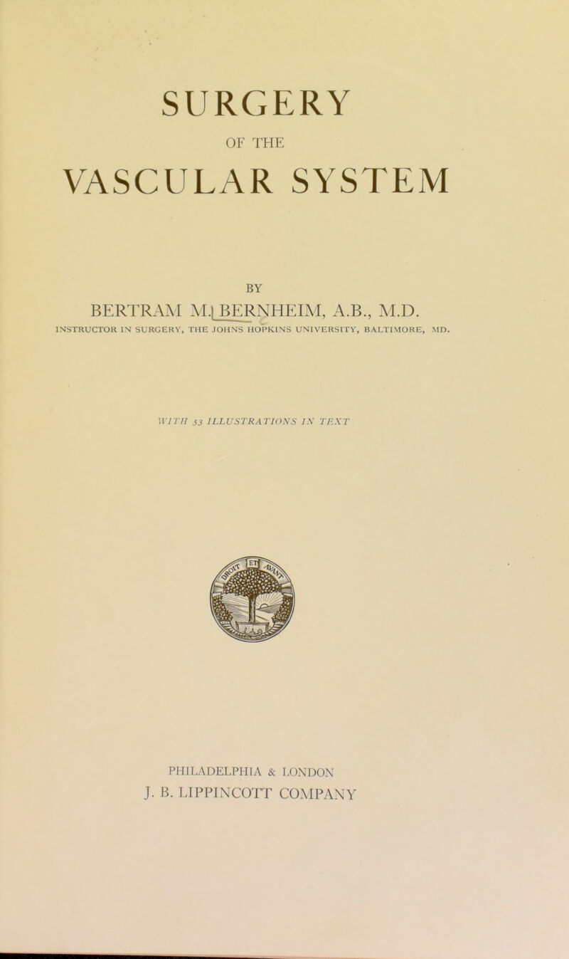 SURGERY OF THE VASCULAR SYSTEM BERTRAM M.jBERNHEIM, A.B., M.D. INSTRUCTOR IM SURGERY, THE JOHNS HOPKINS UNIVERSITY, BALTIMORE, MD. WITH 53 ILLUSTRATIONS IN TEXT PHILADELPHIA & LONDON J. B. LIPPINCOTT COMPANY