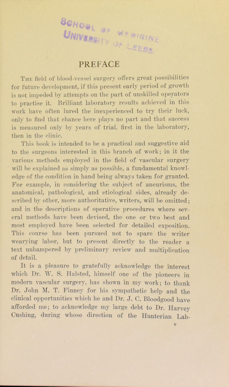 The field of blood-vessel surgery offers great possibilities for future development, if this present early period of growth is not impeded by attempts on the part of unskilled operators to practise it. Brilliant laboratory results achieved in this work have often lured the inexperienced to try their luck, only to find that chance here plays no part and that success is measured only by years of trial, first in the laboratory, then in the clinic. This book is intended to be a practical and suggestive aid to the surgeons interested in this branch of work; in it the various methods emploj^ed in the field of vascular surgery will be explained as simply as possible, a fundamental knowl- edge of the condition in hand being always taken for granted. For example, in considering the subject of aneurisms, the anatomical, pathological, and etiological sides, already de- scribed by other, more authoritative, writers, will be omitted; and in the descriptions of operative procedures where sev- eral methods have been devised, the one or two best and most employed have been selected for detailed exposition. This course has been pursued not to spare the writer wearying labor, but to present directly to the reader a text unhampered by preliminary review and multiplication of detail. It is a pleasure to gratefully acknowledge the interest which Dr. W. S. Plalsted, himself one of the pioneers in modern vascular surgery, has shown in my work; to thank Dr. John M. T. Finney for his sympathetic help and the clinical oi>portunities which he and Dr. J. C. Bloodgood have afforded me; to acknowledge my large debt to Dr. Harvey Gushing, during whose direction of the Hunterian Lab-