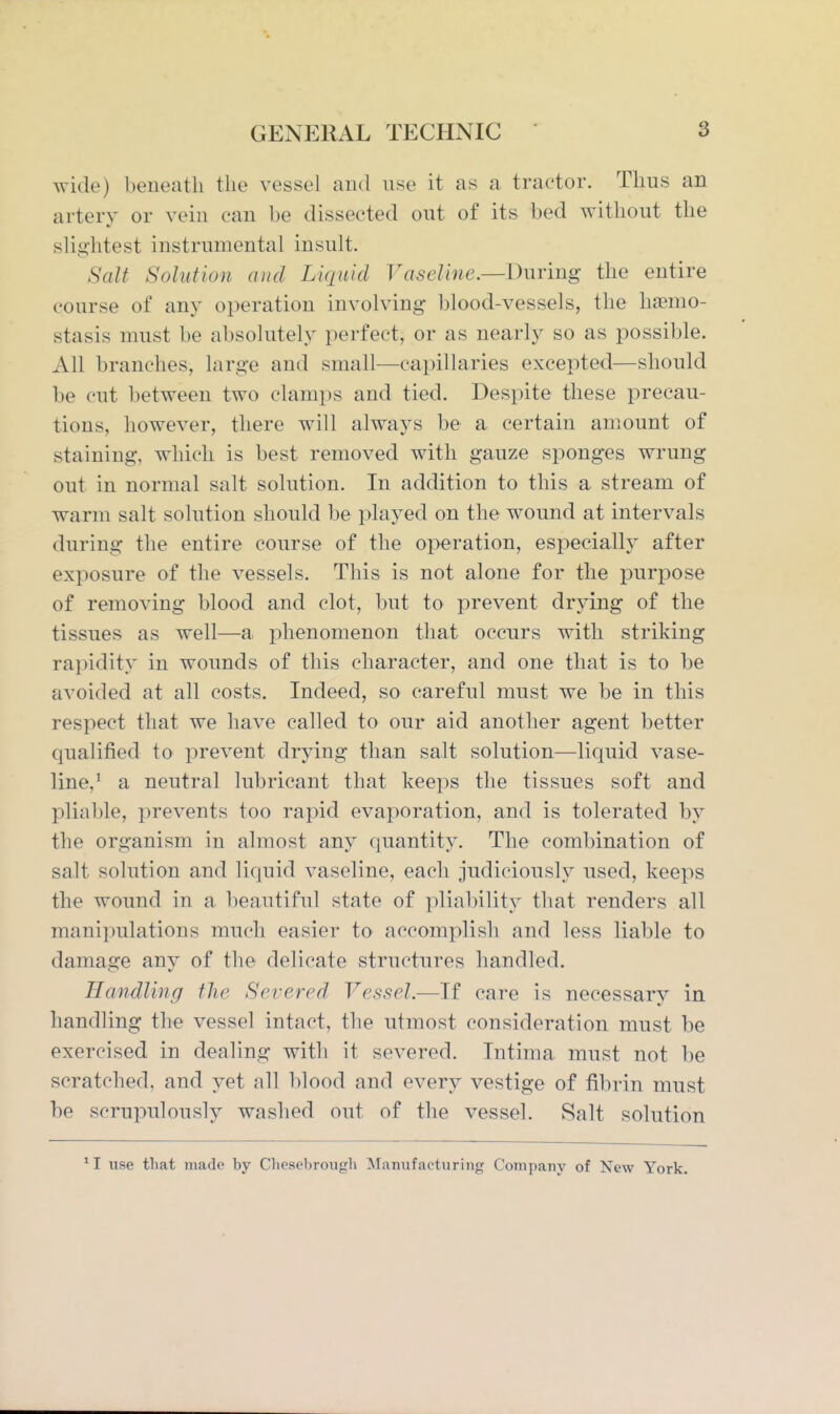 wide) beueatli the vessel and use it as a tractor. Thus an artery or vein can be dissected out of its bed without the slightest instrumental insult. Salt Solution and Liquid Vaseline.—l^ur'mg the entire course of any operation involving blood-vessels, the haemo- stasis must be absolutely perfect, or as nearly so as possible. All branches, large and small—capillaries excepted—should be cut between two clamps and tied. Despite these precau- tions, however, there will always be a certain amount of staining, which is best removed with gauze sponges wrung out in normal salt solution. In addition to this a stream of warm salt solution should be played on the wound at intervals during the entire course of the operation, especially after exposure of the vessels. This is not alone for the purjoose of removing blood and clot, but to prevent drying of the tissues as well—a phenomenon that occurs with striking rapidity in wounds of this character, and one that is to be avoided at all costs. Indeed, so careful must we be in this respect that we have called to our aid another agent better qualified to prevent drying than salt solution—liquid vase- line,^ a neutral lubricant that keeps the tissues soft and pliable, prevents too rapid evaporation, and is tolerated by the organism in almost any quantity. The combination of salt solution and liquid vaseline, each judiciously used, keeps the wound in a beautiful state of pliability that renders all manipulations much easier to accomplish and less liable to damage any of the delicate structures handled. Handling the Severed Vessel.—If care is necessary in handling the vessel intact, the utmost consideration must be exercised in dealing with it severed. Tntima must not be scratched, and yet all blood and every vestige of fibrin must be scrupulously washed out of the vessel. Salt solution use that made by Chesebrough Manufacturing Company of New York.