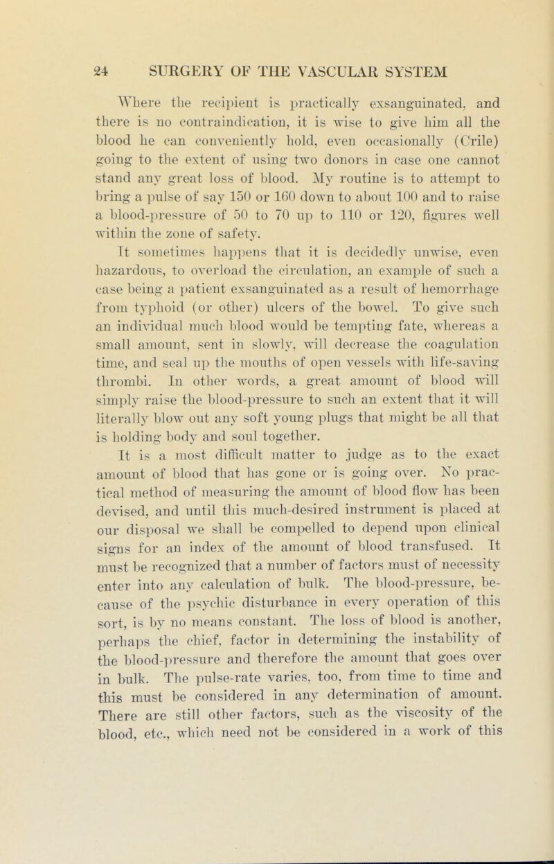 Where the recipient is practically exsanguinated, and there is no contraindication, it is wise to give him all the blood he can conveniently hold, even occasionally (Crile) going to the extent of using two donors in case one cannot stand any great loss of blood. My routine is to attempt to bring a pulse of say 150 or 160 down to about 100 and to raise a blood-pressure of 50 to 70 up to 110 or 120, figures well within the zone of safety. It sometimes hai)pens that it is decidedly unwise, even hazardous, to overload the circulation, an example of such a case being a ijatient exsanguinated as a result of hemorrhage from typhoid (or other) ulcers of the bowel. To give such an individual much blood would be tempting fate, whereas a small amount, sent in slowly, will decrease the coagulation time, and seal up the mouths of open vessels with life-saving thrombi. In other words, a great amount of blood will simply raise the blood-pressure to such an extent that it will literally blow out any soft young plugs that might be all that is holding body and soul together. It is a most difficult matter to judge as to the exact amount of blood that has gone or is going over. No prac- tical method of measuring the amount of blood flow has been devised, and until this much-desired instrument is placed at our disposal we shall be compelled to depend upon clinical signs for an index of the amount of blood transfused. It must be recognized that a number of factors must of necessity enter into any calculation of bulk. The blood-pressure, be- cause of the psychic disturbance in every operation of this sort, is by no means constant. The loss of blood is another, perhaps the chief, factor in determining the instability of tbe blood-pressure and therefore the amount that goes over in bulk. The pulse-rate varies, too, from time to time and this must be considered in any determination of amount. There are still other factors, such as the viscosity of the blood, etc., which need not be considered in a work of this