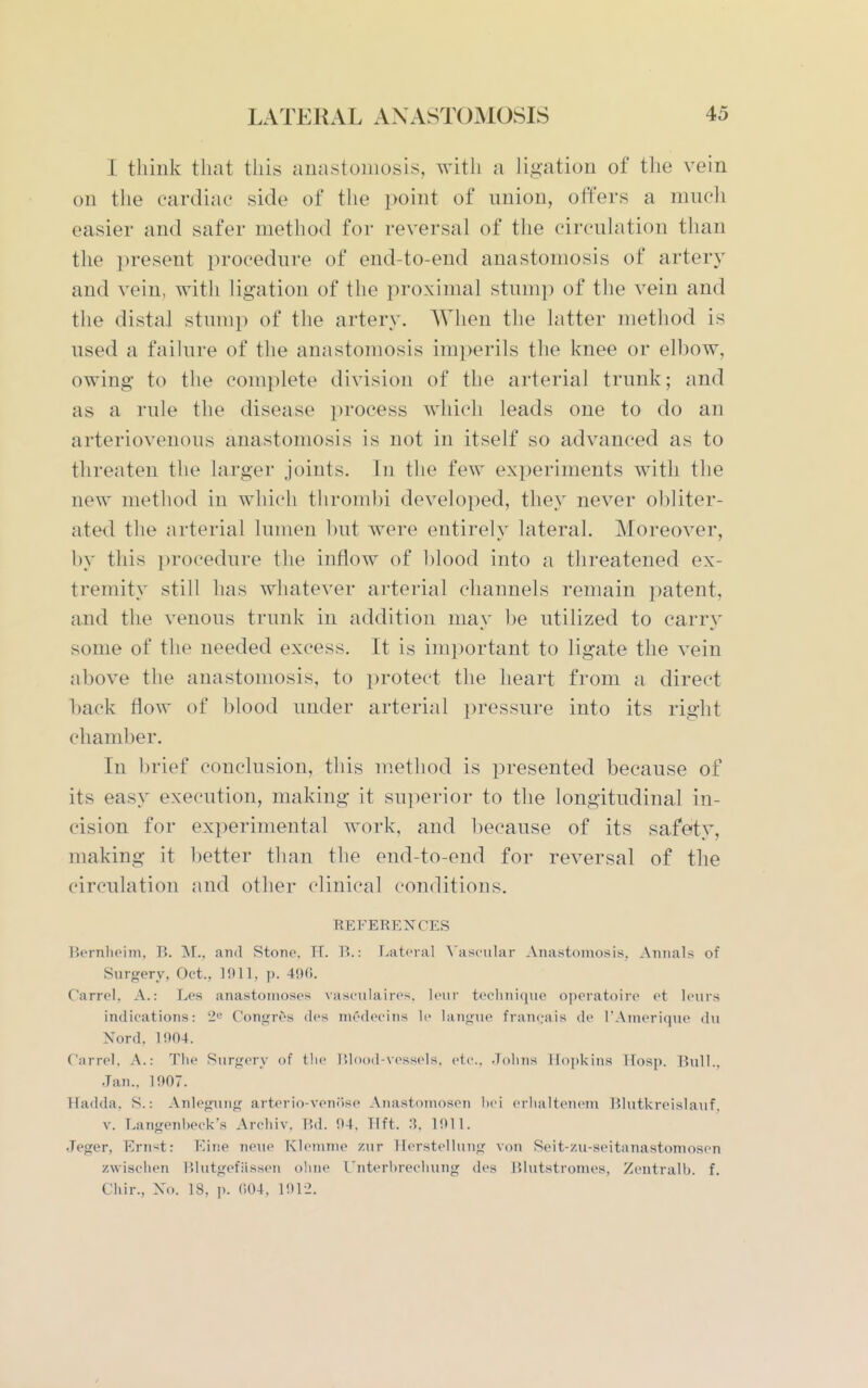 I think that this auastomosis, with a ligation of the vein on the cardiac side of the point of union, offers a mucli easier and safer method for reversal of the circulation than the present procedure of end-to-end anastomosis of artery and vein, with ligation of the proximal stump of the vein and the distal stump of the artery. When the latter method is used a failure of the anastomosis imperils the knee or elbow, owing to the complete division of the arterial trunk; and as a rule the disease process which leads one to do an arteriovenous anastomosis is not in itself so advanced as to threaten the larger joints. In the few experiments with the new method in which thrombi developed, they never obliter- ated the arterial lumen but were entirely lateral. Moreover, by this ])rocedure the inflow of blood into a threatened ex- tremity still has whatever arterial channels remain patent, and the venous trunk in addition may be utilized to carry some of the needed excess. It is important to ligate the vein above the anastomosis, to protect the heart from a direct back flow of blood under arterial pressure into its right chamber. In brief conclusion, this method is presented because of its easy execution, making it superior to the longitudinal in- cision for experimental work, and because of its safety, making it l)etter than the end-to-end for reversal of the circulation and other clinical conditions. REFERENCES Bernheim, B. M., and Stono. Tf. B.: Lateral Vascular Anastomosis, Annals of Surgery, Oct., 15)11, p. 49(1. Carrel, A.: Les anastomoses vasculaires, leiir teclini(jue operatoire et leiirs indications: 2^ Congres des niedecins li- lanjmo franeais de I'Amerique du Nord, 1!)04. Carrel, A.: The Surgery of tlic ISlood-xcssels. etc., .IoIitis Hopkins ITosp, Bull,, Jan,. 1907. Hadda. S.: Anlegung arterio-venilse Anastnmosen l)ci eriialtenem Blutkreislauf, V. Langenbeck's Archiv. Bd. 94, Tift, 3. 1911, Jeger, Ernst: YAne neue Klemnie zur ilerstellung von Seit-zu-seitanastomosen zwisclien Blutgefiissen oline I'nterbrechung des Blutstromes, Zentralb, f. Chir,, Xo. 18, p. ()04, 1912.