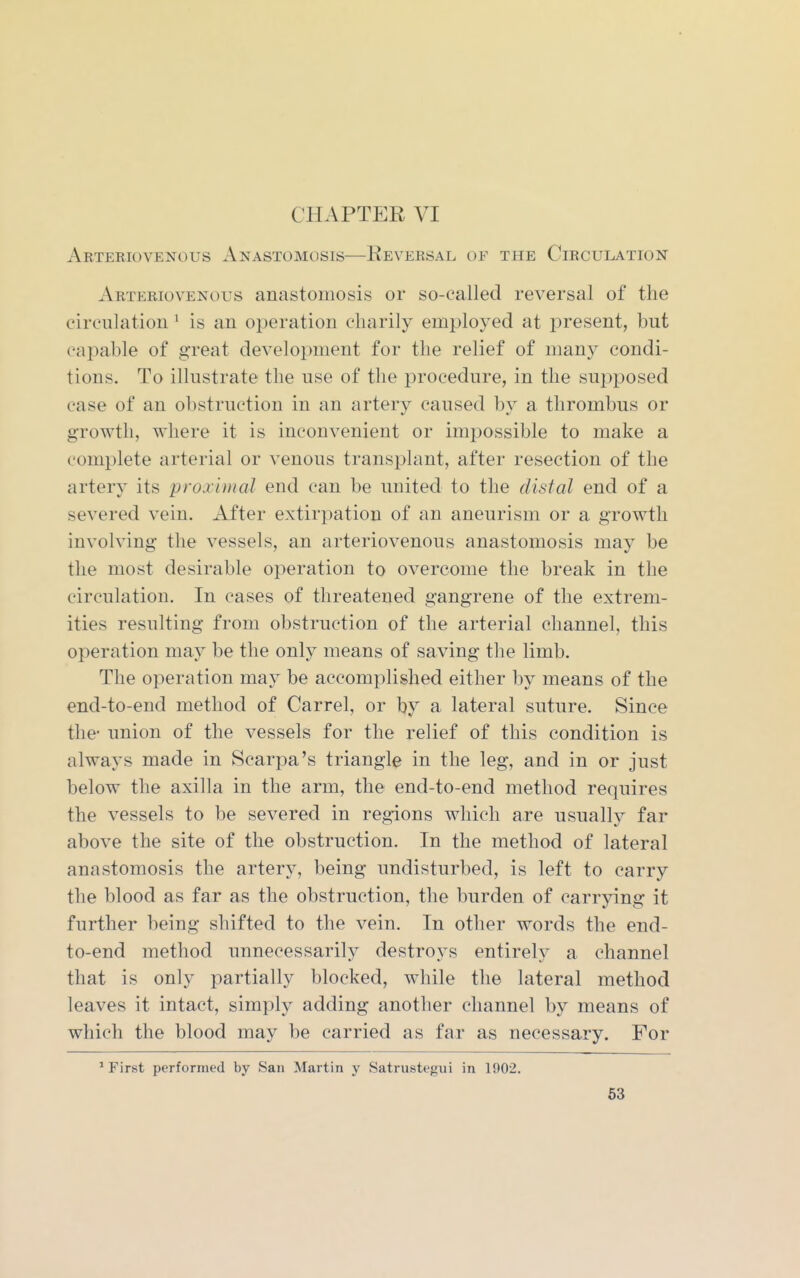 CHAPTER VI Arteriovenous Anastomosis—Reversal of the Circulation Arteriovenous anastomosis or so-called reversal of the eirculatiou ^ is an operation charily employed at present, but capable of great development for the relief of many condi- tions. To illustrate the use of the procedure, in the supposed case of an obstruction in an artery caused by a thrombus or growth, where it is inconvenient or impossible to make a complete arterial or venous transplant, after resection of the artery its proximal end can be united to the distal end of a severed vein. After extirpation of an aneurism or a growth involving the vessels, an arteriovenous anastomosis may be the most desirable operation to overcome the break in the circulation. In cases of threatened gangrene of the extrem- ities resulting from obstruction of the arterial channel, this operation may be the only means of saving the limb. The operation may be accomplished either by means of the end-to-end method of Carrel, or by a lateral suture. Since the- union of the vessels for the relief of this condition is always made in Scarpa's triangle in the leg, and in or just below the axilla in the arm, the end-to-end method requires the vessels to be severed in regions which are usually far above the site of the obstruction. In the method of lateral anastomosis the artery, being undisturbed, is left to carry the blood as far as the obstruction, the burden of carrying it further being shifted to the vein. In other words the end- to-end method unnecessarily destroys entirely a channel that is only partially blocked, while the lateral method leaves it intact, simply adding another channel by means of which the blood may be carried as far as necessary. For ' First performed by San Martin y Satrustegui in 1902.