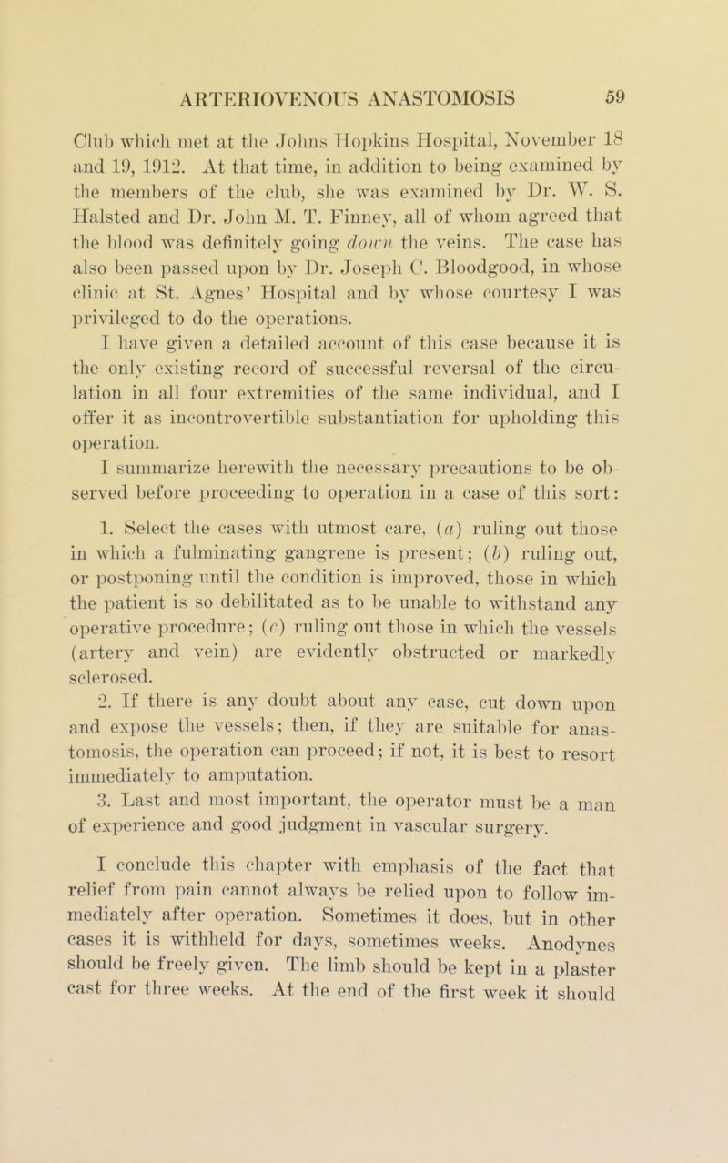 Club which met at the Johns Hopkius Hospital, November 18 and 19, 1912. At that time, in addition to being examined by the members of the club, she was examined by Dr. W. S. Halsted and Dr. John M. T. Finney, all of whom agreed that the blood was definitely going doini the veins. The case has also been passed upon by Dr. Joseph C. Bloodgood, in whose clinic at St. Agues' Hospital and by whose courtesy I was privileged to do the operations. I have given a detailed account of this case because it is the only existing record of successful reversal of the circu- lation in all four extremities of the same individual, and I offer it as incontrovertible substantiation for upholding this operation. I summarize herewitli the necessary precautions to be ob- served before proceeding to operation in a case of this sort: 1, Select the cases with utmost care, (a) ruling out those in which a fulminating gangrene is present; (h) ruling out, or postponing until the condition is improved, those in which the patient is so debilitated as to be unable to withstand any operative procedure; (r) ruling out those in which the vessels (artery and vein) are evidently obstructed or markedlv sclerosed. 2. If there is any doubt about any case, cut down upon and expose the vessels; then, if they are suitable for anas- tomosis, the operation can proceed; if not, it is best to resort immediately to amputation. .3. Last and most important, the operator must be a man of experience and good judgment in vascular surgery. I conclude this chapter with emphasis of the fact that relief from pain cannot always be relied upon to follow im- mediately after operation. Sometimes it does, but in other cases it is withheld for days, sometimes weeks. Anodynes should be freely given. The limb should be kept in a plaster cast for three weeks. At the end of the first week it should