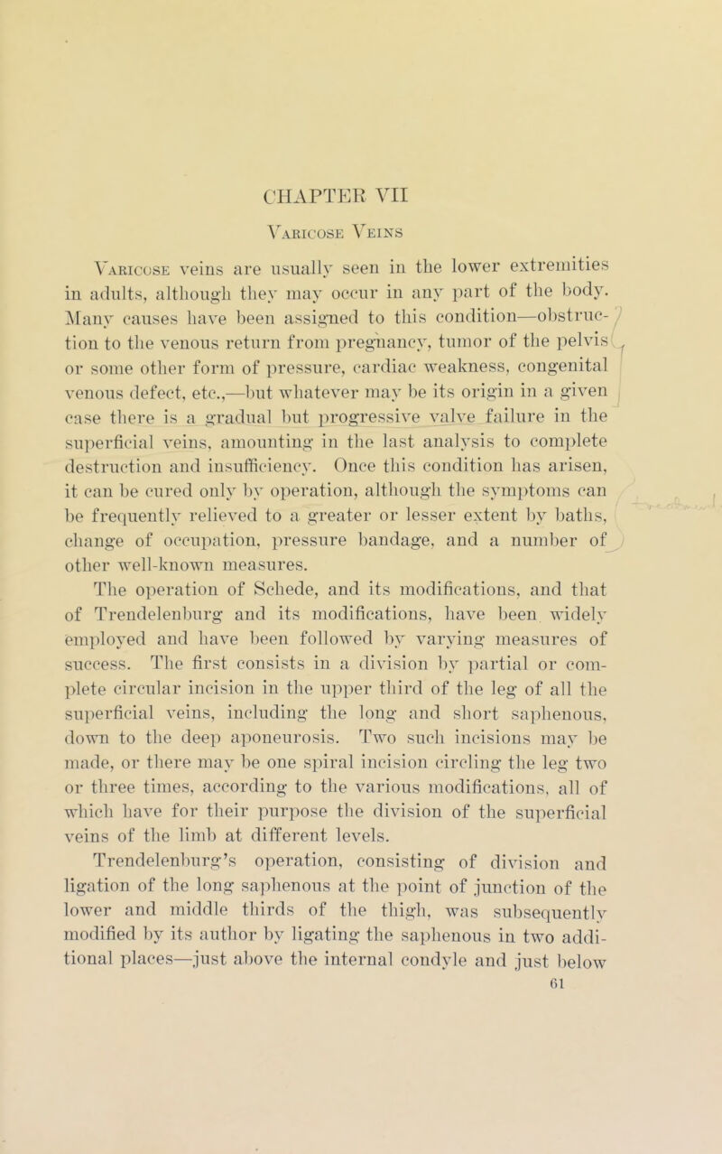 Varicose Veins Varicose veins are usually seen in the lower extremities in adults, although they may occur in any part of the body. Many causes have been assigned to this condition—obstruc-^ tion to the venous return from pregTiancy, tumor of the pelvis or some other form of pressure, cardiac weakness, congenital venous defect, etc.,—])ut whatever may be its origin in a given ^ case there is a gradual but progressive valve failure in the superficial veins, amounting in the last analysis to complete destruction and insufficiency. Once this condition has arisen, it can be cured only by operation, although the symptoms can be frequently relieved to a greater or lesser extent by baths, change of occupation, pressure bandage, and a number of^/ other well-known measures. The operation of Schede, and its modifications, and that of Trendelenburg and its modifications, have been widely employed and have been followed by varying measures of snccess. The first consists in a division by partial or com- plete circular incision in the upper third of the leg of all the superficial veins, including the long and short saphenous, down to the deep aponeurosis. Two such incisions may be made, or there may be one spiral incision circling the leg two or three times, according to the various modifications, all of which have for their purpose the division of the superficial veins of the limb at different levels. Trendelenburg's operation, consisting of division and ligation of the long saphenous at the point of junction of the lower and middle thirds of the thigh, was subsequently modified by its author by ligating the saphenous in two addi- tional places—just above the internal condyle and just below