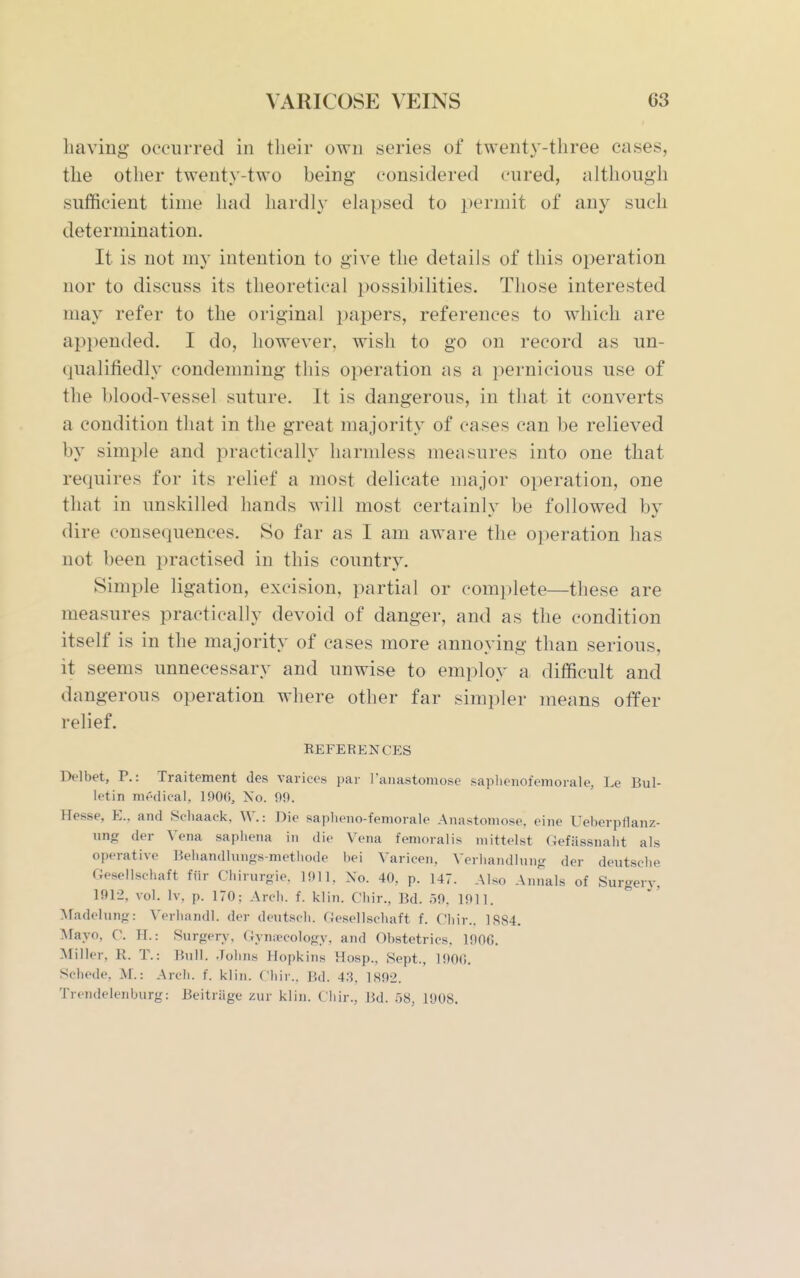 having occurred in their own series of twenty-three cases, the other twenty-two being considered cured, although sufficient time had hardly elapsed to i^ermit of any such determination. It is not my intention to give the details of this operation nor to discuss its theoretical possibilities. Those interested may refer to the original i)apers, references to which are appended. I do, however, wish to go on record as un- qualifiedly condemning this operation as a pernicious use of the blood-vessel suture. It is dangerous, in that it converts a condition that in the great majority of cases can be relieved by simple and practically harmless measures into one that requires for its relief a most delicate major operation, one that in unskilled hands will most certainly be followed by dire consequences. So far as I am aware the operation has not been practised in this country. Simple ligation, excision, partial or complete—these are measures practically devoid of danger, and as the condition itself is in the majority of cases more annoying than serious, it seems unnecessary and unwise to employ a difficult and dangerous operation where other far simpler means offer relief. EEFERENCES Delbet, P.: Traitement des varices par ranastoniose saphenofemorale, Le Bul- letin mt'dical, 190(i, No. 09. Hesse, E., and Schaack, W.: Die sapheno-femorale Anastomose, eine Ueberpflanz- ung der Vena saphena in die Vena femoralis niittelst Gefassnaht als operative Beliandlunos-metliode bei Varicen, Verbandhiiig der deutsche Gesellschaft ffir Chiruroie. H)ll. Xo. 40, p. 147. Also Annals of Surgery, 1912, vol. Iv, p. 170; Arcb. f. klin. Cbir., Bd. 59. 1911. :\radelung: Verliandl. der deutscb. Gesellscbaft f. C'liir.. 1884. Mayo, C. H.: Surgery. (Jymvcology. and Obstetrics. 1906. Miller, R. T.: Bull. Jobn.s Hopkins Hosp., Sept., 1900. Schede, M.: Arcb. f. klin. Cbir.. Bd. 4.S, 1892. Trendelenburg: Beitriige zur klin. Ciiir., Bd. .58, 1908.