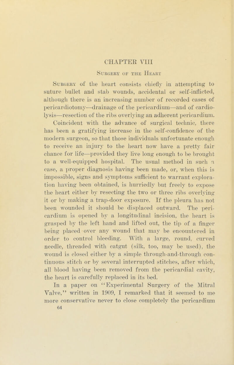 Surgery of the Heart Surgery of the heart consists chiefly in attempting to suture bullet and stab wounds, accidental or self-inflicted, although there is an increasing number of recorded cases of pericardiotomy—drainage of the pericardium—and of cardio- lysis—resection of the ribs overlying an adherent pericardium. Coincident with the advance of surgical technic, there has been a gratifying increase in the self-confidence of the modern surgeon, so that those individuals unfortunate enough to receive an injury to the heart now have a pretty fair chance for life—provided they live long enough to be brought to a well-equipped hospital. The usual method in such a case, a proper diagnosis having been made, or, when this is impossible, signs and symptoms sufficient to warrant explora- tion having been obtained, is hurriedly but freely to expose the heart either l)y resecting the two or three ribs overlying it or by making a trap-door exposure. If the pleura has not been wounded it should be displaced outward. The ]^eri- cardium is opened by a longitudinal incision, the heart is grasped by the left hand and lifted out, the tip of a finger being placed over any wound that may be encountered in order to control bleeding. With a large, round, curved needle, threaded with catgut (silk, too, may be used), the wound is closed either by a simple through-and-through con- tinuous stitch or by several interrupted stitches, after which, all blood having l)een removed from the pericardial cavity, the heart is carefully replaced in its bed. In a paper on ''Experimental Surgery of the Mitral Valve, written in 1909, I remarked that it seemed to me more conservative never to close completely the pericardium