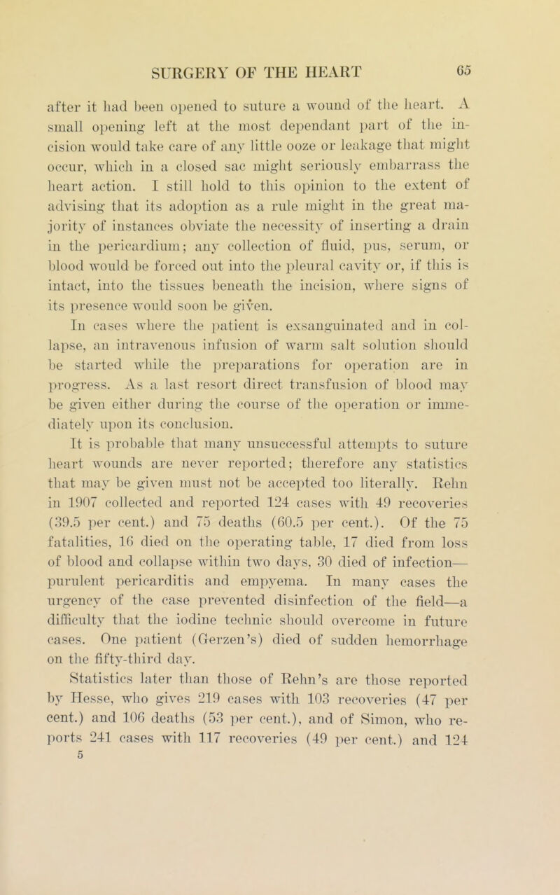 after it liad been opened to suture a wound of the heart. A small opening left at the most dependant part of the in- cision would take care of any little ooze or leakage that might occur, which in a closed sac might seriously embarrass the heart action. I still hold to this opinion to the extent of advising that its adoption as a rule might in the great ma- jority of instances obviate the necessity of inserting a drain in the pericardium; any collection of fluid, pus, serum, or blood would be forced out into the pleural cavity or, if this is intact, into the tissues beneath the incision, wliere signs of its presence would soon be given. In cases where the patient is exsanguinated and in col- lapse, an intravenous infusion of warm salt solution should be started while the jireparations for operation are in progress. As a last resort direct transfusion of blood may be given either during the course of the operation or imme- diately upon its conckision. It is probable that many unsuccessful attempts to suture heart wounds are never reported; therefore any statistics that may be given must not be accepted too literally. Rehn in 1907 collected and reported 124 cases with 49 recoveries (39.5 per cent.) and 75 deaths (60.5 per cent.). Of the 75 fatalities, 16 died on the operating table, 17 died from loss of blood and collapse witliin two days, 30 died of infection— purulent pericarditis and empyema. In many cases the urgency of the case prevented disinfection of the field—a difficulty that the iodine technic should overcome in future cases. One patient (Gerzen's) died of sudden hemorrhage on the fifty-third day. Statistics later than those of Rehn's are those reported by Hesse, who gives 219 cases with 103 recoveries (47 per cent.) and 106 deaths (53 per cent.), and of Simon, who re- ports 241 cases with 117 recoveries (49 per cent.) and 124 5