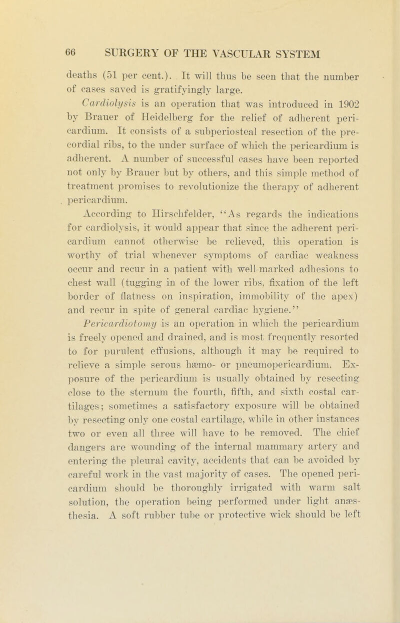 deaths (51 per cent.). It will thus be seen that the number of cases saved is gratifyingly large. Cardiolysis is an operation that was introduced in 1902 by Brauer of Heidelberg for the relief of adherent peri- cardium. It consists of a subperiosteal resection of the pre- cordial ribs, to the under surface of which the pericardium is adherent. A number of successful cases have been reported not only by Brauer but by others, and this shnple method of treatment promises to revolutionize the therapy of adherent pericardium. According to Hirschfelder, ''As regards the indications for cardiolysis, it would appear that since the adherent peri- cardium cannot otherwise be relieved, this operation is worthy of trial whenever symptoms of cardiac weakness occur and recur in a patient with well-marked adhesions to chest wall (tugging in of the lower ribs, fixation of the left border of flatness on inspiration, immobility of the apex) and recur in spite of general cardiac hygiene. Pericardiotomy is an operation in which the pericardium is freely opened and drained, and is most frequently resorted to for purulent effusions, although it may be required to relieve a simple serous haemo- or pneumopericardium. Ex- posure of the pericardium is usually obtained by resecting close to the sternum the fourth, fifth, and sixth costal car- tilages; sometimes a satisfactory exposure will be obtained by resecting only one costal cartilage, while in other instances two or even all three will have to be removed. The chief dangers are wounding of the internal mammary artery and entering the pleural cavity, accidents that can be avoided by careful work in the vast majority of cases. The opened peri- cardium should be thoroughly irrigated with warm salt solution, the operation being performed under light anaes- thesia. A soft rubber tube or protective wick should be left