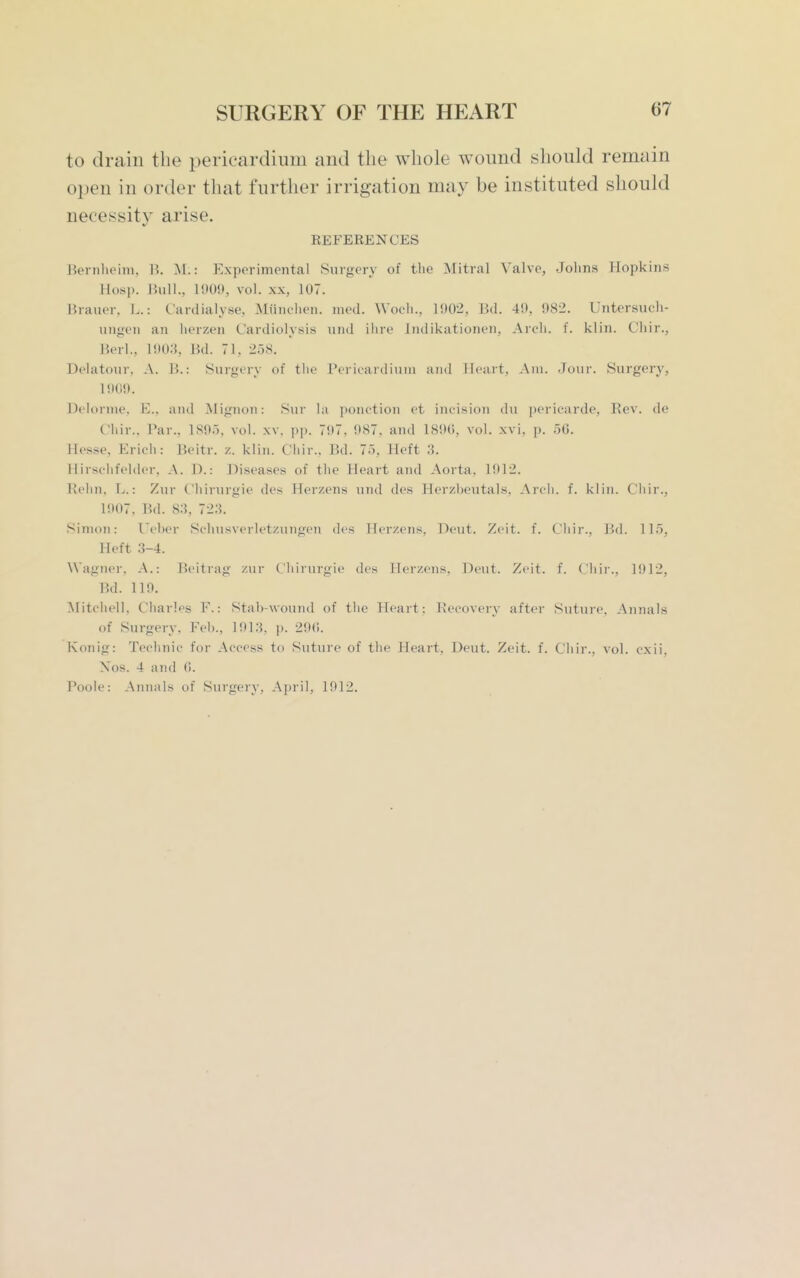 to drain the pericardium and the whole wound should remain open in order that further irrigation may be instituted should necessity arise. KEFERENCES Bernheim, R. M.: Experimental Surgery of the Mitral Valve, Johns Plopkins Hosp. JUill., 1909, vol. XX, 107. Brauer. L.: Cardialyse, Miiiu'iien. nied. W oeh., 1!)02, Bd. 49, 982. Untersuch- uii<;eii an herzen Cardiolysis inid ihre Indikationen, Arch. f. klin. Chir., Herl., 190.S, Ikl. 71. 2.58. Delatour. A. l'>.: Surgory of tlie Pericardium and Heart, Am. Jour. Surgery, 1909. Delorme. E., and Mignon: 8ur la ])onction et incision du pericarde. Rev. de Chir.. Bar.. 1895, vol. xv. pp. 797. 987. and 1890, vol. xvi, p. 50. Hesse, Erich: B.eitr. /.. klin. Ciiir.. Bd. 75, Heft 3. Hirschfelder, A. T>.: Diseases of the Heart and Aorta. 1012. Rehn, L.: Zur (.'hirurgie des Herzens und des Herzbeutals, Arch. f. klin. Chir., 1907. Bd. 83, 723. Sinjon: I'eber Schusverletzungen des Herzens, Deut. Zeit. f. Chir., Bd. 115, Heft 3-4. Wagner, A.: Ik'itrag zur Chirnrgie des Herzens, Deut. Zeit. f. Chir., 1912, Bd. 119. ^litcliell, Charles F.: Stab-wound of tlie Heart; Recovery after Suture. Annals of Surgery, Feb., 1913, p. 290. Konig: Technic for Access to Suture of tlie Heart, Deut. Zeit. f. Chir., vol. cxii, Xos. 4 and 0. Poole: Ainiais of Surgery, April, 1912.