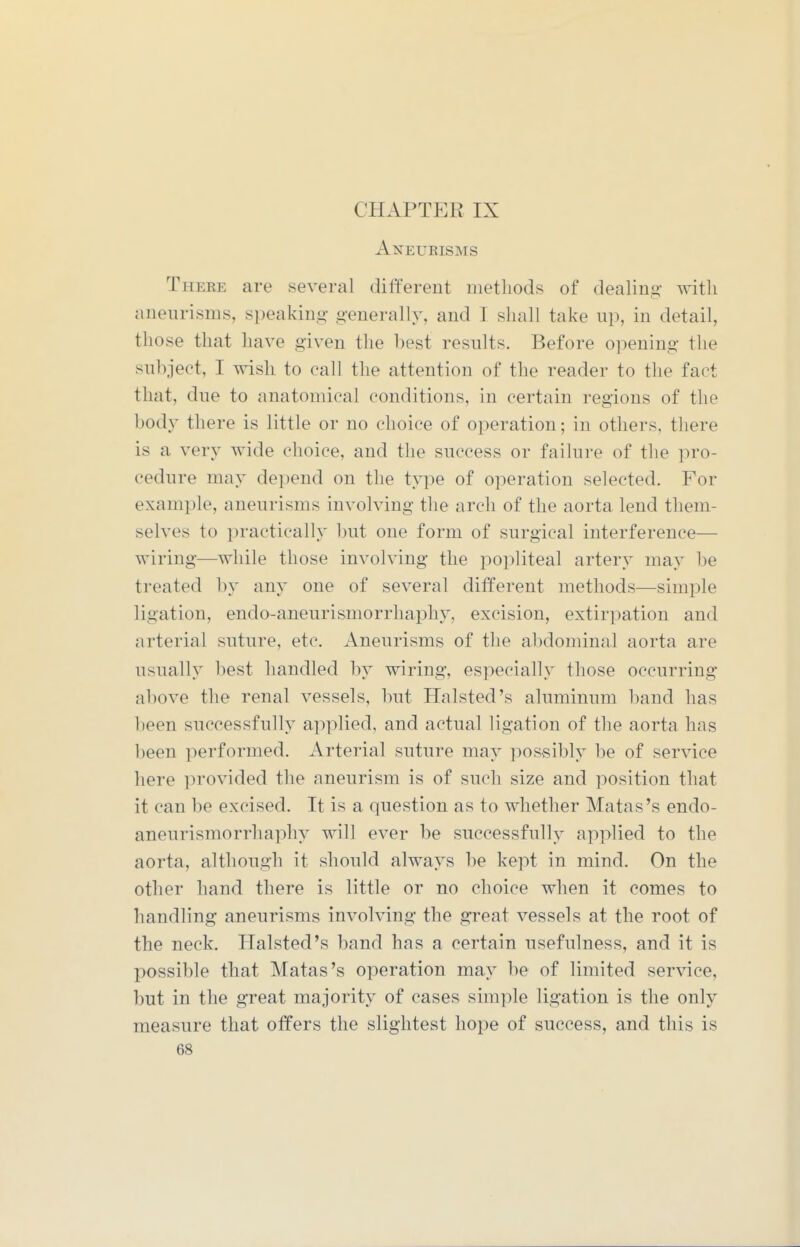 Aneurisms There are several dilferent methods of dealing with aneurisms, speaking generally, and I shall take up, in detail, those that have given the best results. Before opening the subject, I wish to call the attention of the reader to the fact that, due to anatomical conditions, in certain regions of the body there is little or no choice of operation; in others, there is a very wide choice, and the success or failure of the pro- cedure may depend on the type of operation selected. For example, aneurisms involving the arch of the aorta lend them- selves to practically but one form of surgical interference— wiring—while those involving the popliteal artery may be treated by any one of several different methods—simple ligation, endo-aneurismorrhai^hy, excision, extirpation and arterial suture, etc. Aneurisms of the abdominal aorta are usually best handled by wiring, especially those occurring above the renal vessels, but Halsted's aluminum band has been successfully applied, and actual ligation of the aorta has been performed. Arterial suture may possibly be of service here provided the aneurism is of such size and position that it can be excised. It is a question as to whether Matas's endo- aneurismorrhaphy will ever be successfully applied to the aorta, although it should always be kept in mind. On the other hand there is little or no choice when it comes to handling aneurisms involving the great vessels at the root of the neck. Halsted's band has a certain usefulness, and it is possible that Matas's operation may be of limited ser^dce, but in the great majority of cases simple ligation is the only measure that offers the slightest hope of success, and this is