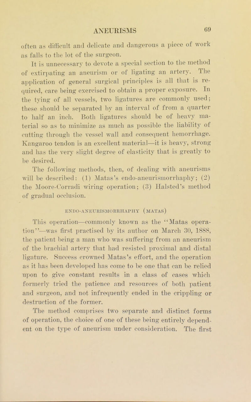 often as ditifieiilt and delicate and dangerous a piece of work as falls to the lot of the surgeon. It is unnecessary to devote a special section to the method of extirpating an aneurism or of ligating an artery. The application of general surgical principles is all that is re- quired, care being exercised to ohtain a proper exposure. In the tying of all vessels, two ligatures are commonly used; these should be separated by an interval of from a quarter to half an inch. Both ligatures should be of heavy ma- terial so as to minimize as much as possible the liability of cutting through the vessel wall and consequent hemorrhage. Kangaroo tendon is an excellent material—it is heavy, strong and has the very slight degree of elasticity that is greatly to be desired. The following methods, then, of dealing with aneurisms will be described: (1) Matas's endo-aneurismorrhaphy; (2) the Moore-C'orradi wiring operation; (3) Halsted's method of gradual occlusion. ENDO-ANEURISMOERHAPHY (mATAS) This operation—commonly known as the ''Matas opera- tion—was first practised by its author on March 30, 1888, the patient being a man who was suffering from an aneurism of the brachial artery that had resisted proximal and distal ligature. Success crowned Matas's effort, and the operation as it has been developed has come to be one that can be relied upon to give constant results in a class of cases which formerly tried the patience and resources of both patient and surgeon, and not infrequently ended in the crippling or destruction of the former. The method comjjrises two separate and distinct forms of operation, the choice of one of these being entirely depend- ent on the type of aneurism under consideration. The first