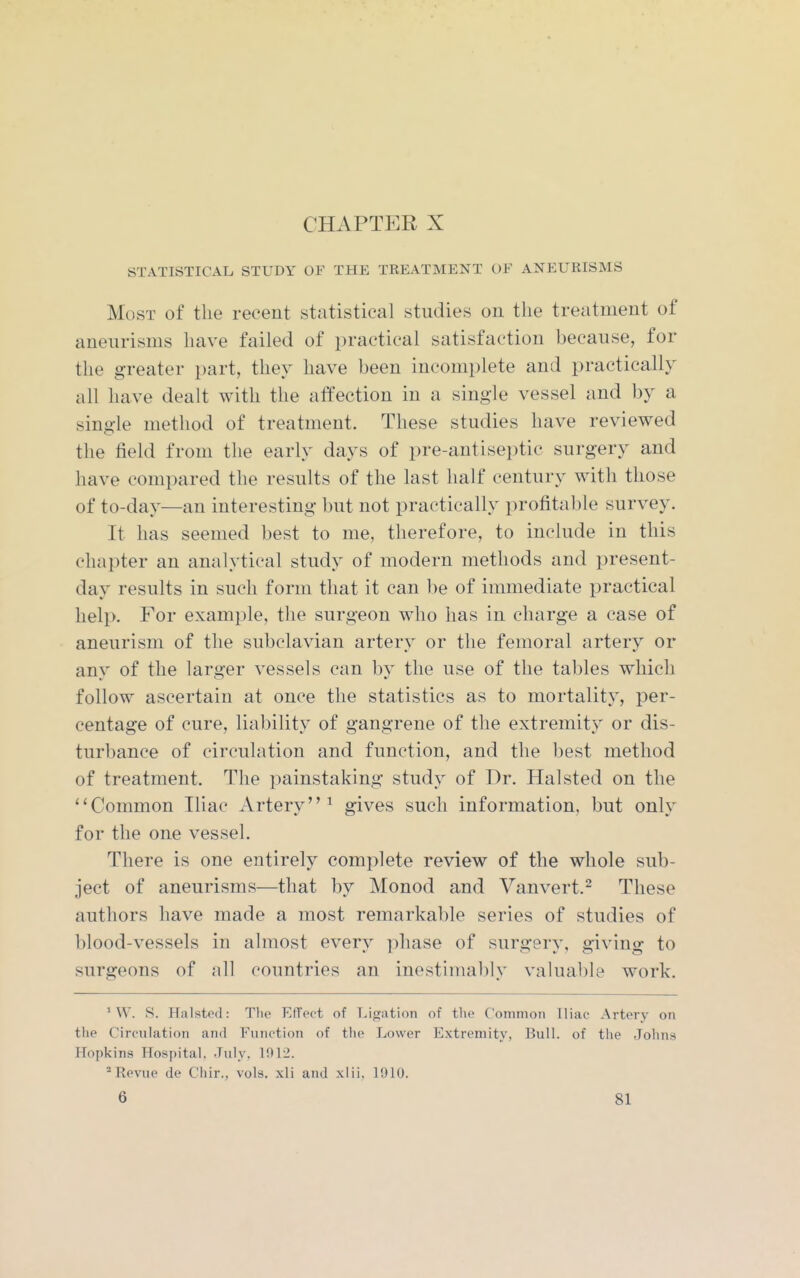 CHAPTER X STATISTICAL STUDY OF THE TREATMENT OF ANEURISMS Most of the recent statistical studies on tlie treatment of aneurisms have failed of practical satisfaction because, for the greater part, they have been incomplete and practically all have dealt with the alfection in a single vessel and by a single method of treatment. These studies have reviewed the field from the early days of pre-antiseptic surgery and have compared the results of the last half century with those of to-day—an interesting but not practically profitable survey. It has seemed best to me, therefore, to include in this chapter an analytical study of modern methods and present- day results in such form that it can be of immediate practical help. For example, the surgeon who has in charge a case of aneurism of the subclavian artery or the femoral artery or any of the larger vessels can by the use of the tables which follow ascertain at once the statistics as to mortality, per- centage of cure, liability of gangrene of the extremity or dis- turbance of circulation and function, and the best method of treatment. The painstaking study of Dr. Halsted on the Common Iliac Artery^ gives such information, but only for the one vessel. There is one entirely complete review of the whole sub- ject of aneurisms—that by Monod and Vanvert.^ These authors have made a most remarkable series of studies of blood-vessels in almost every phase of surgery, giving to surgeons of all countries an inestimably valual)le work. MV. S. Halsted: Tlie Effect of Lifjatioii of the Common Iliac Artery on the Circulation and Function of the Lower Extremity, Bull, of the Johns Hopkins Hospital. July, 1012. ''Revue de Chir., vols, xli and xlii, 1910.