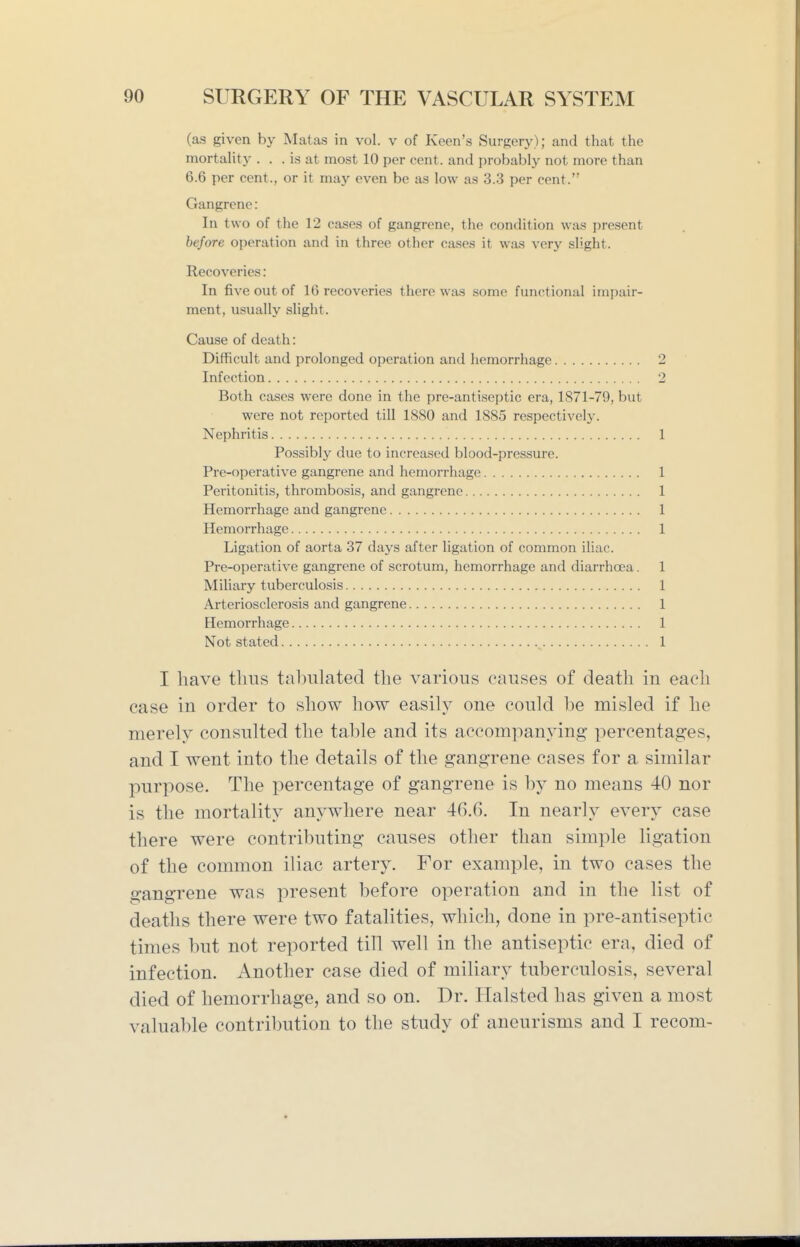 (as given by Matas in vol. v of Keen's Surgery); and that the mortality . . . is at most 10 per cent, and probably not more than 6.6 per cent., or it may even be as low as 3.3 per cent. Gangrene: In two of the 12 cases of gangrene, the condition was i)resent before operation and in three other cases it was very slight. Recoveries: In five out of 16 recoveries there was some functional impair- ment, usually slight. Cause of death: Difficult and prolonged operation and hemorrhage 2 Infection 2 Both cases were done in the pre-antiseptic era, 1871-79, but were not reported till 1880 and 1885 respectively. Nephritis 1 Possibly due to increased blood-pressure. Pre-operative gangrene and hemorrhage 1 Peritonitis, thrombosis, and gangrene 1 Hemorrhage and gangrene 1 Hemorrhage 1 Ligation of aorta 37 days after ligation of common iliac. Pre-operative gangrene of scrotum, hemorrhage and diarrhcea. 1 Miliary tuberculosis 1 Arteriosclerosis and gangrene 1 Hemorrhage 1 Not stated 1 I have thus tabulated the various pauses of death in each case in order to show how easily one could be misled if he merely consulted the table and its accompanying percentages, and I went into the details of the gangrene cases for a similar purpose. The percentage of gangrene is by no means 40 nor is the mortality anywhere near 46.6. In nearly every case there were contributing causes other than simple ligation of the common iliac artery. For example, in two cases the gangrene was present before operation and in the list of deaths there were two fatalities, which, done in pre-antiseptic times but not reported till well in the antiseptic era, died of infection. Another case died of miliary tuberculosis, several died of hemorrhage, and so on. Dr. Halsted has given a most valuable contribution to the study of aneurisms and I recom-