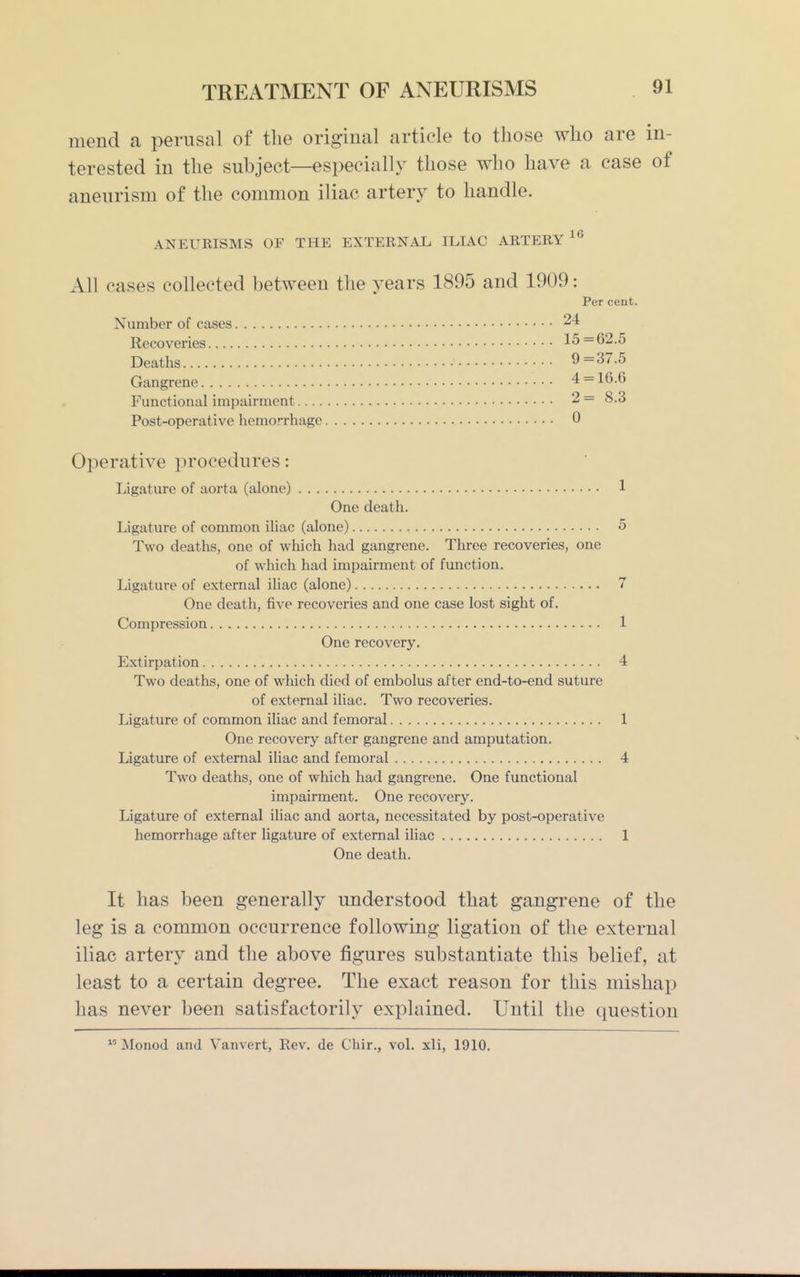 mend a perusal of the original article to those who are in- terested in the subject—especially those who have a case of aneurism of the conmion iliac artery to handle. ANEURISMS OF THE EXTERNAL ILIAC ARTERY All cases collected between the years 1895 and 1909: Per cent. Number of cases 24 Recoveries 15=62.5 Deaths 9=37.5 Gangrene 4 = 16.6 Functional impairment 2 = 8.3 Post-operative hemorrhage 0 Operative procedures: Ligature of aorta (alone) 1 One death. Ligature of common iliac (alone) 5 Two deaths, one of which had gangrene. Three recoveries, one of which had impairment of function. Ligature of external iliac (alone) 7 One death, five recoveries and one case lost sight of. Compression 1 One recovery. Extirpation 4 Two deaths, one of which died of embolus after end-to-end suture of external iliac. Two recoveries. Ligature of common iliac and femoral 1 One recovery after gangrene and amputation. Ligature of external iliac and femoral 4 Two deaths, one of which had gangrene. One functional impairment. One recovery. Ligature of external iliac and aorta, necessitated by post-operative hemorrhage after ligature of external iliac 1 One death. It has been generally understood that gangrene of the leg is a common occurrence following ligation of the external iliac artery and the above figures substantiate this belief, at least to a certain degree. The exact reason for this mishap has never been satisfactorily explained. Until the question