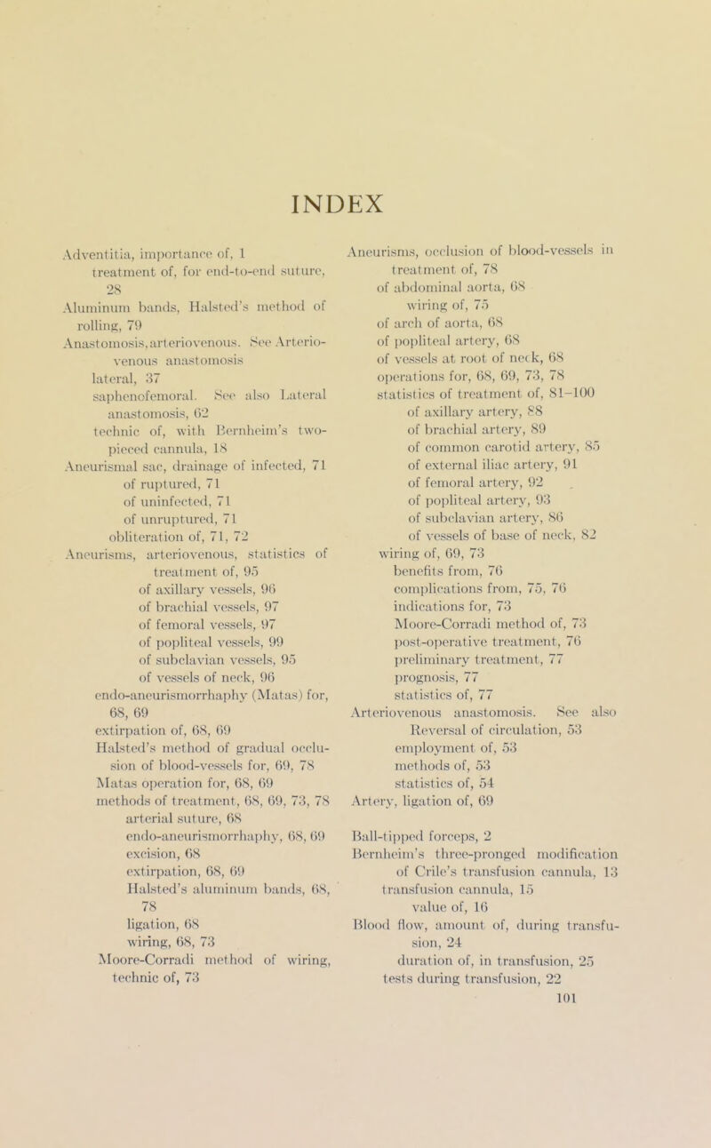 INDEX Adventitia, importance of, 1 treatment of, for enil-to-ond suture, 28 Aluminum bands, Halsted's method of rolling, 79 Anastomosis,arteriovenous. See Arterio- venous anastomosis lateral, 37 saphenofcmoral. Se(> also Lateral anastomosis, G2 technic of, with Bernheim's two- pieced cannula, 18 Aneurismal sac, drainage of infected, 71 of ruptured, 71 of uninfected, 71 of unruptured, 71 obliteration of, 71, 72 Aneurisms, arteriovenous, statistics of treatment of, 95 of axillary vessels, 96 of brachial vessels, 97 of femoral vessels, 97 of popliteal vessels, 99 of subclavian vessels, 95 of vessels of neck, 96 endo-aneurismorrhaphy (Matas) for, 68, 69 extirpation of, 68, 69 Halsted's method of gradual occlu- sion of blood-vessels for, 69, 78 Matas operation for, 68, 69 methods of treatment, 68, 69, 73, 78 arterial suture, 68 endo-aneurismorrhaphy, 68, 69 excision, 68 extirpation, 68, 69 Halsted's aluminum bands, 68, 78 ligation, 68 wiring, 68, 73 Moore-Corradi method of wiring, technic of, 73 Aneurisms, occlusion of blood-vessels in treatment of, 78 of abdominal aorta, 68 wiring of, 75 of arch of aorta, 68 of popliteal artery, 68 of vessels at root of nec k, 68 operations for, 68, 69, 73, 78 statistics of treatment of, 81-100 of axillary artery, 88 of brachial artery, 89 of common carotid artery, 85 of external iliac artery, 91 of femoral artery, 92 of jioijliteal artery, 93 of subclavian artery, 86 of vessels of base of neck, 82 wiring of, 69, 73 benefits from, 76 complications from, 75, 76 indications for, 73 Moore-Corradi method of, 73 ])ost-operative treatment, 76 preliminary treatment, 77 prognosis, 77 statistics of, 77 Arteriovenous anastomosis. See also Reversal of circulation, 53 employment of, 53 inethods of, 53 statistics of, 54 Artery, ligation of, 69 Ball-tipped forceps, 2 Bernheim's three-j)ronged modification of Crile's transfusion cannula, 13 transfusion cannula, 15 value of, 16 Blood flow, amount of, during transfu- sion, 24 duration of, in transfusion, 25 tests during transfusion, 22