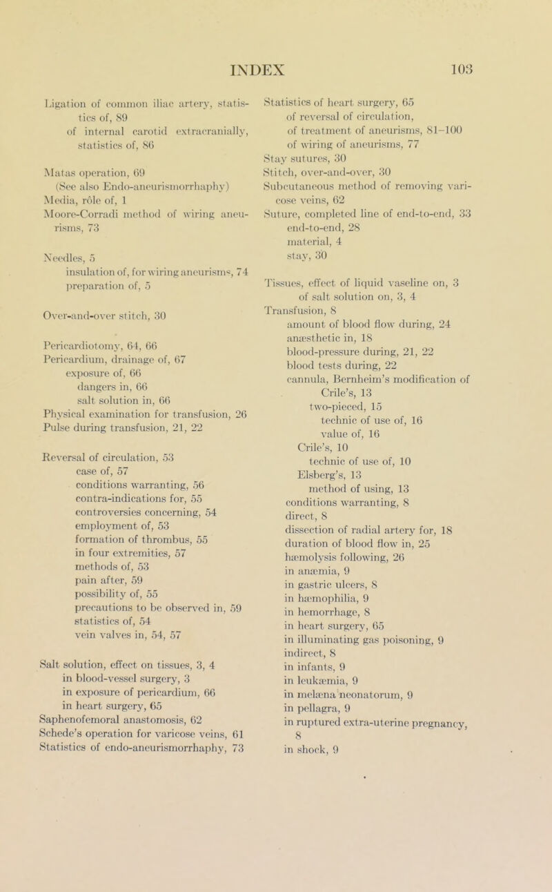 Ligation of common iliac artery, statis- tics of, 89 of internal carotid oxtracranially, statistics of, 86 Matas operation, 69 (See also Endo-aneurismorrhaphy) Meclia, role of, 1 Moore-Corradi method of wiring aneu- risms, 73 Needles, 5 insulation of, for wiring aneiu'ism*, 74 preparation of, 5 Over-and-over stitch, 30 Pericardiotomj-, 64, 66 Pericardium, drainage of, 67 exposure of, 66 dangers in, 66 salt solution in, 66 Physical examination for transfusion, 26 Pulse during transfusion, 21, 22 Reversal of circulation, 53 case of, 57 conditions warranting, 56 contra-indications for, 55 controversies concerning, 54 emplojTnent of, 53 formation of thrombus, 55 in four extremities, 57 methods of, 53 pain after, 59 possibility of, 55 precautions to be observed in, 59 statistics of, 54 vein valves in, 54, 57 Salt solution, effect on tissues, 3, 4 in blood-vessel surgery, 3 in exposure of pericardium, 66 in heart surgery, 65 Saphenofemoral anastomosis, 62 Schede's operation for varicose veins, 61 Statistics of endo-aneurismorrhaphy, 73 Statistics of heart surgery, 65 of reversal of circulation, of treatment of aneurisms, 81-100 of wiring of ancui-isms, 77 Stay sutures, 30 Stitch, over-and-over, 30 Subcutaneous method of removing vari- cose veins, 62 Suture, completed line of end-to-end, 33 end-to-end, 28 material, 4 stay, 30 Tissues, effect of liquid vaseline on, 3 of salt solution on, 3, 4 Transfusion, 8 amount of blood flow during, 24 anaesthetic in, 18 blood-pressure during, 21, 22 blood tests during, 22 cannula, Bcrnheim's modification of Crile's, 13 two-pieced, 15 technic of use of, 16 value of, 16 Crile's, 10 technic of use of, 10 Elsberg's, 13 method of using, 13 conditions wai'ranting, 8 direct, 8 dissection of radial artery for, 18 duration of blood flow in, 25 haemolysis following, 26 in ana-mia, 9 in gastric ulcers, 8 in ha-mophilia, 9 in hemorrhage, 8 in heart surgery, 65 in illuminating gas poisoning, 9 indirect, 8 in infants, 9 in leukaemia, 9 in mehena neonatorum, 9 in pellagra, 9 in ruptured extra-uterine pregnancy, 8 in shock, 9