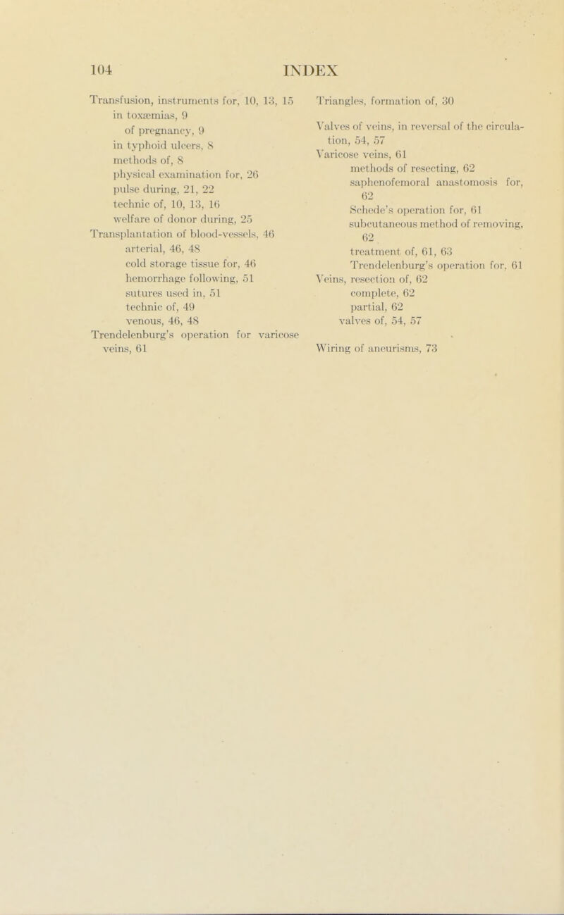 Transfusion, instruments for, 10, 13, 15 in toxaemias, 9 of pregnancy, 9 in typhoiil ulcers, 8 methods of, 8 physical examination for, 26 pulse during, 21, 22 technic of, 10, 13, 16 welfare of donor during, 2o Transplantation of blood-vessels, 46 arterial, 46, 48 cold storage tissue for, 46 hemorrhage following, 51 sutures used in, 51 technic of, 49 venous, 46, 48 Trendelenburg's operation for varicose veins, 61 Triangles, formation of, 30 Valves of veins, in reversal of the circula- tion, 54, 57 Varicose veins, 61 methods of resecting, 62 saphenofemoral anastomosis for, 62 Schede's operation for, 61 subcutaneous method of removing, 62 treatment of, 61, 63 Trendelenburg's operation for, 61 Veins, resection of, 62 complete, 62 partial, 62 valves of, 54, 57 Wiring of aneurisms, 73