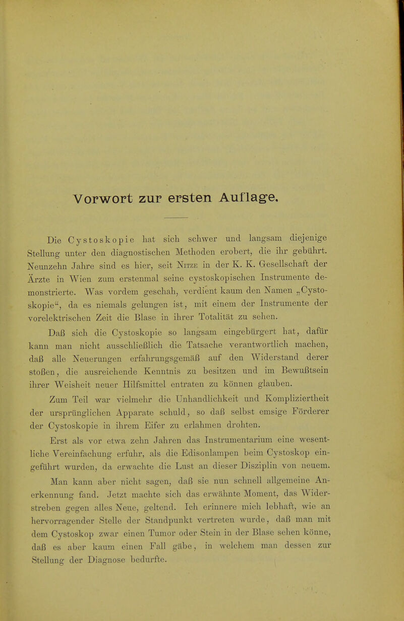 Vorwort zur ersten Auflag'e, Die Cysto skopie hat sich schwer und langsam diejenige Stelhing unter den diagnostischen Methoden erobert, die ihr gebührt. Neunzehn Jalire sind es hier, seit Nitze in der K. K. Gesellschaft der Ärzte in Wien zum erstenmal seine cystoskopischen Instrumente de- monstrierte. Was vordem geschah, verdient kaum den Namen „Cysto- skopie, da es niemals gelungen ist, mit einem der Instrumente der vorelektrischen Zeit die Blase in ihrer Totalität zu sehen. Daß sich die Cystoskopie so langsam eingebürgert hat, dafür kann man nicht ausschließlich die Tatsache verantwortlich machen, daß alle Neuerungen erfahrungsgemäß auf den Widerstand derer stoßen, die ausreichende Kenntnis zu besitzen und im Bewußtsein ihrer Weisheit neuer Hilfsmittel entraten zu können glauben. Zum Teil war vielmehr die Unhandlichkeit und Kompliziertheit der ursprünglichen Apparate schuld, so daß selbst emsige Förderer der Cystoskopie in ihrem Eifer zu erlahmen drohten. Erst als vor etwa zehn Jahren das Instrumentarium eine wesent- liche Vereinfachung erfuhr, als die Edisonlampen beim Cystoskop ein- geführt wurden, da erwachte die Lust an dieser Disziplin von neuem. Man kann aber nicht sagen, daß sie nun schnell allgemeine An- erkennung fand. Jetzt machte sich das erwähnte Moment, das Wider- streben gegen alles Neue, geltend. Ich erinnere mich lebhaft, wie an hervorragender Stelle der Standpunkt vertreten wurde, daß man mit dem Cystoskop zwar einen Tumor oder Stein in der Blase sehen könne, daß es aber kaum einen Fall gäbe, in welchem man dessen zur Stellung der Diagnose bedurfte.