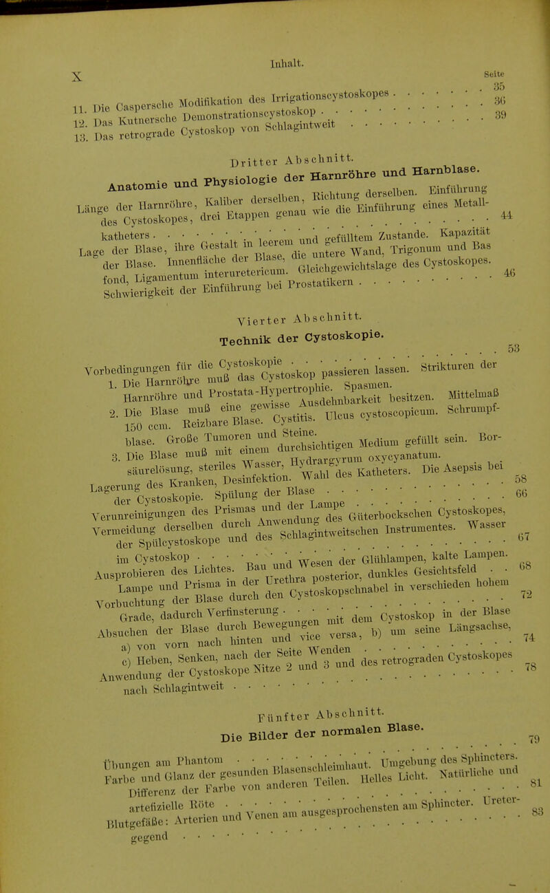 X Seite ,1 nie Caspersche Modifikation des Irri^atioi^^^^ • • ; '   Dritter Abschnitt. • der Harnröhre und Harnblase. Lieo Kjj ^^^^-'-x' - ' katheters  ^^^ \.^a ö-efülltem Zustande. Kapazität Lage aev Blase, ^^^^^.^''fl^^Zr^^''^^^^ Wand, Trigonm. und Ba, ;::;/'u:a—• a.eic.gewicM.age des C,.to*ope,. 46 Vierter Abschnitt. Technik der Cystoskopie. 53 6G G7 G8 Vorbedingungen für die Cy^toBkopie ^ ^ • ^^.^^^^ ^^^^^^^ ^.^^^ der ler Cystoskopie. Spülung der Blase _ r.i^ Verunreinigungen des Cystoskopes, Vermeidung derselben .^^^hla^^ntweitschen ^^^^^^^ W--^' der Spülcystoskope und des r)tu „ ^ Grade, dadurch Verfinsterung . • • • • _ cystoskop in der Blase nach Schlagintweit Fünfter Abschnitt. Die Bilder der normalen Blase. ,9 ribuntren am Phantom • • • • • • ,■.■,,„,,/ Umgebung des Öphincters. ,„„.;55r::rS»n*Venena.ua.ge,p— as gegcnd •