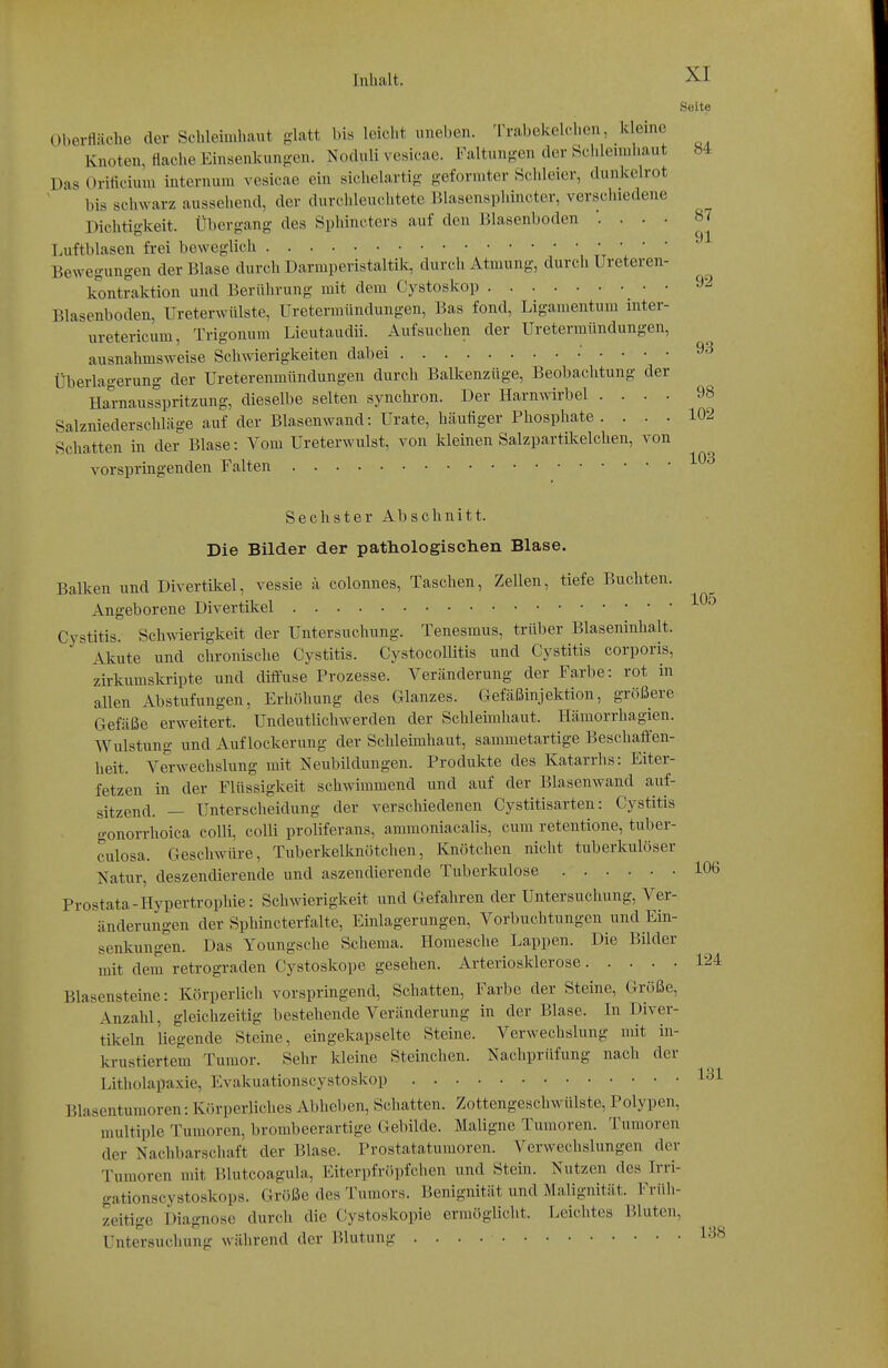 Seite Oberfläche der Schlehiihaut glatt bis leicht uneben. Trabekelchen, kleine Knoten, flache Einsenkungen. Noduli vesicae. Faltungen der Schleimhaut 84 Das Orificium internum vesicae ein sichelartig geformter Schleier, dunkelrot bis schwarz aussehend, der durchleuchtete JUasensphincter, verschiedene Dichtigkeit. Übergang des Spliincters auf den Blasenboden . . . 87 Luftblasen frei beweglich ' ' ' Bewegungen der Blase durch Darmperistaltik, durch Atmung, durch Ureteren- kontraktion und Berührung mit dem Cystoskop 92 Blasenboden, Ureterwülste, Uretermündungen, Bas fond, Ligamentum inter- uretericum, Trigonum Lieutaudii. Aufsuchen der Uretermündungen, ausnahmsweise Schwierigkeiten dabei : . . . . 93 Überlagerung der Ureterenmündungen durch Balkenzüge, Beobachtung der Haraausspritzung, dieselbe selten synchron. Der Harnwirbel .... 98 Salzniederschläge auf der Blasenwand: Urate, häufiger Phosphate . ... 102 Schatten in der Blase: Vom Ureterwulst, von kleinen Salzpartütelchen, von vorspringenden Falten Sechster Abschnitt. Die Bilder der pathologischen Blase. Balken und Divertikel, vessie a colonnes, Taschen, Zellen, tiefe Buchten. Angeborene Divertikel Cystitis. Schwierigkeit der Untersuchung. Tenesmus, trüber Blaseninhalt. Alvute und chronische Cystitis. CystocoUitis und Cystitis corporis, zii-kumslcripte und diffuse Prozesse. Veränderung der Farbe: rot in allen Abstufungen, Erhöhung des Glanzes. Cefäßinjektion, größere Gefäße erweitert. Undeutlichwerden der Schleimhaut. Hämorrhagien. Wulstung und Auflockerung der Schleimhaut, sammetartige Beschaffen- heit. Verwechslung mit Neubildungen. Produkte des Katarrhs: Eiter- fetzen in der Flüssigkeit schwimmend und auf der Blasenwand auf- sitzend. — Unterscheidung der verschiedenen Cystitisarten: Cystitis gonorrhoica colli, colli proliferans, ammoniacalis, cum retentione, tuber- culosa. Geschwüre, Tuberkelknötchen, Knötchen nicht tuberkulöser Natur, deszendierende und aszendierende Tuberkulose 106 Prostata-Hypertrophie: Schwierigkeit und Gefahren der Untersuchung, Ver- änderungen der Sphincterfalte, Einlagerungen, Vorbuchtungen und Ein- senkungen. Das Youngsche Schema. Homesche Lappen. Die Bilder mit dem retrograden Cystoskope gesehen. Arteriosklerose 124 Blasensteine: Körperlich vorspringend. Schatten, Farbe der Steine, Größe, Anzahl, gleichzeitig bestehende Veränderung in der Blase. In Diver- tikeln liegende Steine, eingekapselte Steine. Verwechslung mit in- krustiertem Tumor. Sehr Ideine Steinchen. Nachprüfung nach der Litholapaxie, Evakuationscystoskop Blasentumoren: Körperliches Abheben, Schatten. Zottengeschwülste, Polypen, multiple Tumoren, broinbeerartige Gebilde. Maligne Tumoren. Tumoren der Nachbarschaft der Blase. Prostatatumoren. Verwechslungen der Tumoren mit Blutcoagula, Eiterpfröpfchen und Stein. Nutzen des Irri- gationscystoskops. Größe des Tumors. Benignität und Malignität. Früli- zeitige Diagnose durch die Cystoskopie ermöglicht. Leichtes Bluten, Untersucliung während der Blutung 1^8
