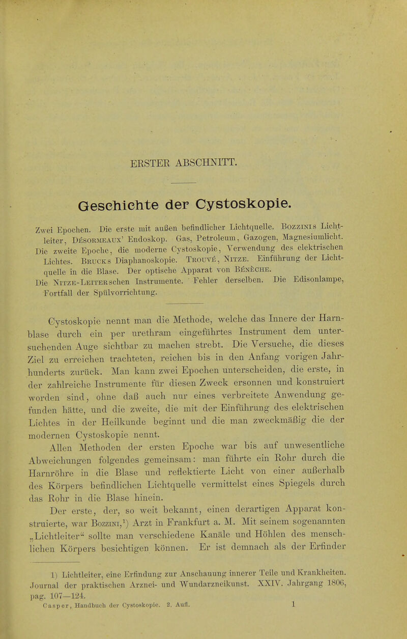 ERSTER ABSCHNITT. Geselliclite der Cystoskopie. Zwei Epochen. Die erste mit außen befindlicher Lichtquelle. Bozzinis Licht- leiter, Desormeaux' Endoskop. Gas, Petroleum, Gazogen, Magnesiumlicht. Die zweite Epoche, die moderne Cystoskopie, Verwendung des elektrischen Lichtes. Brucks Diaphanoskopie. Trouve, Nitze. Einführung der Licht- quelle in die Blase. Der optische Apparat von Beneche. Die NiTZE-Leiter sehen Instrumente. ' Fehler derselben. Die Edisonlampe, Fortfall der Spülvorrichtung. Cystoskopie nennt man die Methode, welche das Innere der Harn- bhxse dm'ch ein per iirethram eingeführtes Instrument dem unter- suchenden Auge sichtbar zu machen strebt. Die Versuche, die dieses Ziel zu erreichen trachteten, reichen bis in den Anfang vorigen Jahr- hunderts zurück. Man kann zwei Epochen unterscheiden, die erste, in der zahlreiche Instrumente für diesen Zweck ersonnen und konstruiert worden sind, ohne daß auch nur eines verbreitete Anwendung ge- funden hätte, und die zweite, die mit der Einführung des elektrischen Lichtes in der Heilkunde beginnt und die man zweckmäßig die der modernen Cystoskopie nennt. Allen Methoden der ersten Epoche war bis auf unwesentliche Abweichungen folgendes gemeinsam: man führte ein Rohr durch die Harnröhre in die Blase und reflektierte Licht von einer außerhalb des Körpers befindlichen Lichtquelle vermittelst eines Spiegels durch das Rolir in die Blase hinein. Der erste, der, so weit bekannt, einen derartigen Apparat kon- struierte, war BozziNi,^) Arzt in Frankfurt a. M. Mit seinem sogenannten „Lichtleiter sollte man verschiedene Kanäle und Höhlen des mensch- lichen Körpers besichtigen können. Er ist demnach als der Erfinder 1) Lichtleiter, eine Erfindung zur Anschauung innerer Teile und Krankheiten. .Journal der praktischen Arznei- und Wundarzneikunst. XXIV. Jahrgang 1806, pag. 107—124.