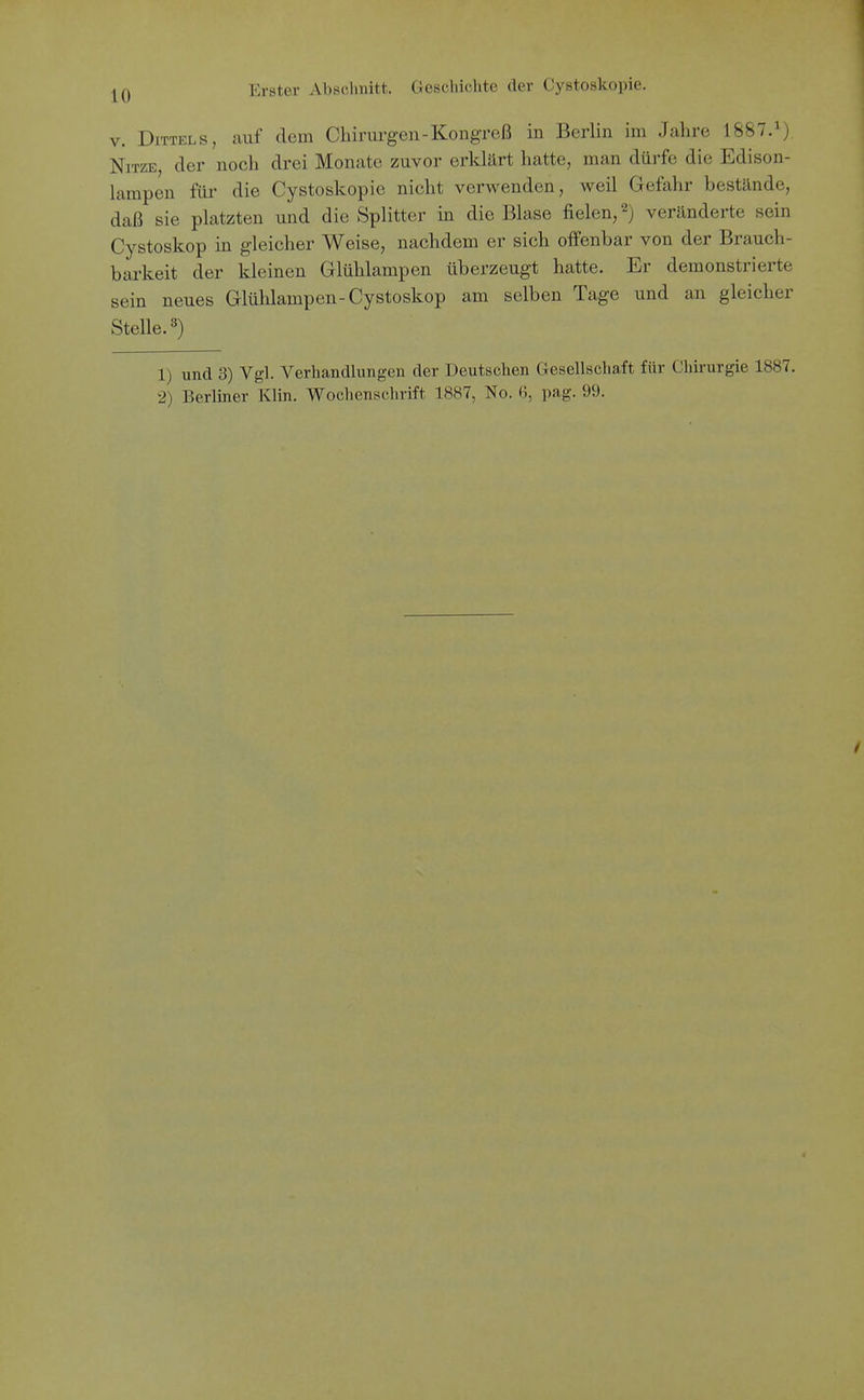 V. DiTTELS, auf dem Chirui-gen-Kongreß in Berlin im Jahre 1887.^) NiTZE, der noch drei Monate zuvor erklärt hatte, man dürfe die Edison- lampen für die Cystoskopie nicht verwenden, weil Gefahr bestände, daß sie platzten und die Splitter in die Blase fielen, 2) veränderte sein Cystoskop in gleicher Weise, nachdem er sich offenbar von der Brauch- barkeit der kleinen Glühlampen überzeugt hatte. Er demonstrierte sein neues Glühlampen-Cystoskop am selben Tage und an gleicher Stelle. 8) 1) und 3) Vgl. Verhandlungen der Deutschen Gesellschaft für Chirurgie 1887. 2) Berliner Klin. Wochenschrift 1887, No. 6, pag. 99.
