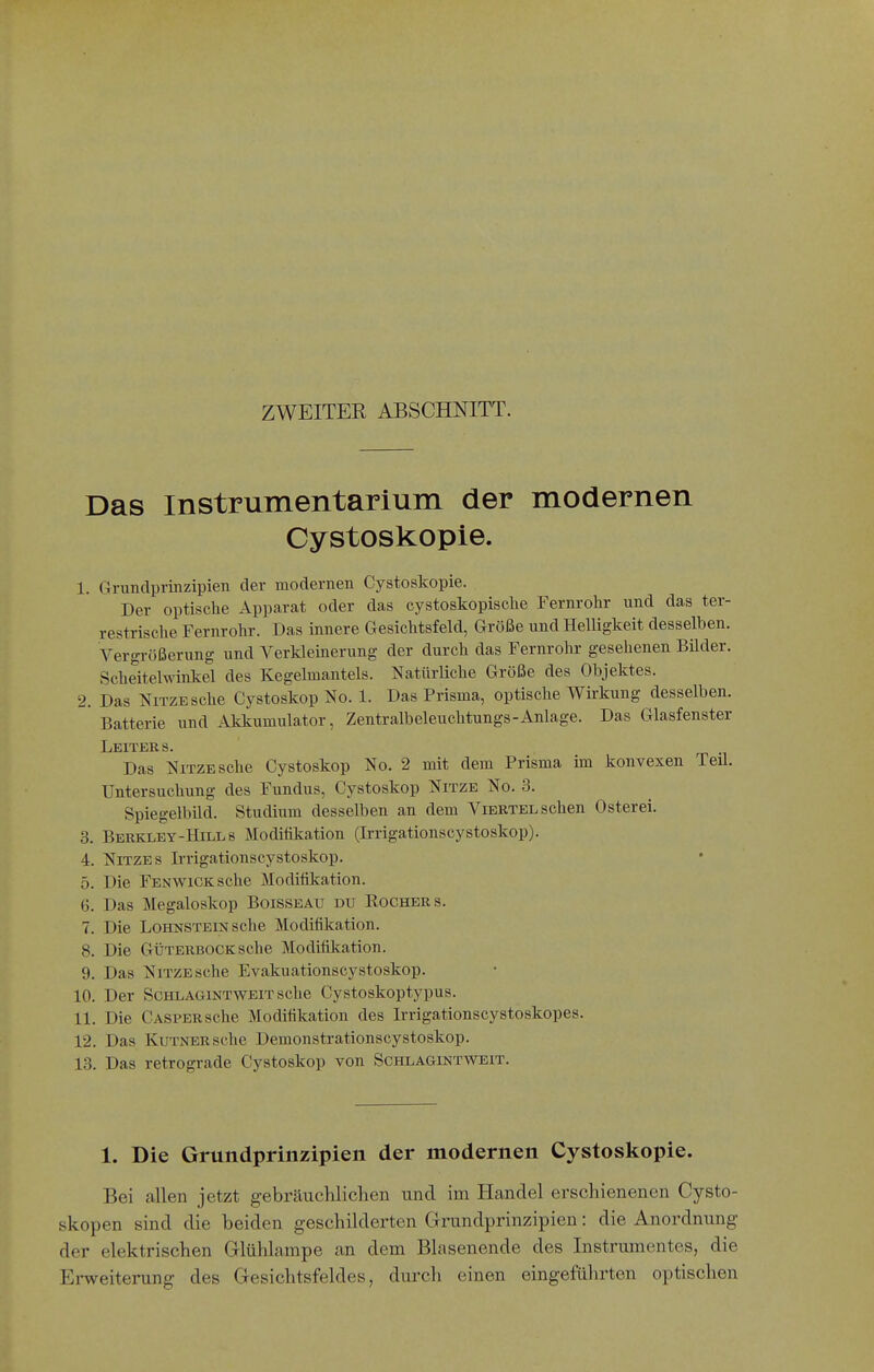 ZWEITER ABSCHNITT. Das Instrumentarium der modernen Cystoskopie. 1. Grundprinzipien der modernen Cystoskopie. Der optische Apparat oder das cystoskopische Fernrohr und das ter- restrische Fernrohr. Das innere Gesichtsfeld, Größe und Helligkeit desselben. Vergrößerung und A^erkleinerung der durch das Fernrohr gesehenen Bilder. Scheitelwinkel des Kegelmantels. Natürliche Größe des Objektes. 2. Das NiTZESche Cystoskop No. 1. Das Prisma, optische Wirkung desselben. Batterie und Akkumulator, Zentralbeleuchtungs-Anlage. Das Glasfenster Leiters. Das NiTZESche Cystoskop No. 2 mit dem Prisma im konvexen Teil. Untersuchung des Fundus, Cystoskop Nitze No. 3. Spiegelbild. Studium desselben an dem Viertel sehen Osterei. 3. Berkley-Hills Modifikation (Irrigationscystoskop). 4. NiTZES Irrigationscystoskop. 5. Die FENWiCKsche Moditikation. G. Das Megaloskop Boisseau du Kochers. 7. Die Lohnstein sehe Modifikation. 8. Die GÜTERBOCK sehe Modiiikation. 9. Das NiTZESche Evakuationscystoskop. 10. Der ScHLAGiNTWEiT sehe Cystoskoptypus. 11. Die CASPERSche Moditikation des Irrigationscystoskopes. 12. Das KuTNERsche Demonstrationscystoskop. 13. Das retrograde Cystoskop von Schlagintvtoit. 1. Die Grundprinzipien der modernen Cystoskopie. Bei allen jetzt gebräuchlichen und im Handel erschienenen Cysto- skopen sind die beiden geschilderten Grundprinzipien: die Anordnung der elektrischen Glühlampe an dem Blasenende des Instrumentes, die Ei-weiterung des Gesichtsfeldes, durch einen eingeführten optischen