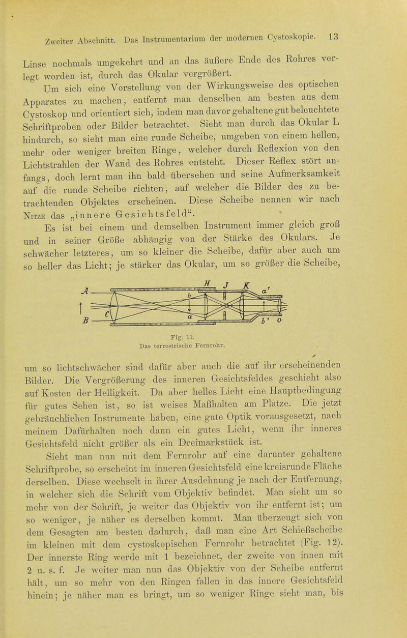 Linse nochmals umgekehrt und ^^n das äußere Ende des Rohres ver- legt worden ist, durch das Okular vergrößert. Um sich eine Vorstellung von der Wirkungsweise des optischen Apparates zu machen, entfernt man denselben am besten aus dem Cystoskop und orientiert sich, indem man davor gehaltene gut beleuchtete Schriftproben oder Bilder betrachtet. Sieht man durch das Okular L hindui-ch, so sieht man eine runde Scheibe, itmgeben von einem hellen, mehr oder weniger breiten Ringe, welcher durch Reflexion von den Lichtstrahlen der Wand des Rohres entsteht. Dieser Reflex stört an- fangs, doch lernt man ihn bald übersehen und seine Aufmerksamkeit auf die runde Scheibe richten, auf welcher die Bilder des zu be- trachtenden Objektes erscheinen. Diese Scheibe nennen wir nach NiTZE das „innere Gesichtsfeld. Es ist bei einem und demselben Instrument immer gleich groß und in seiner Größe abhängig von der Stärke des Okulars. Je schwächer letzteres, um so kleiner die Scheibe, dafür aber auch um so heller das Licht; je stärker das Okular, um so größer die Scheibe, Fig. U. Das terrestrische Fernrohr. um so lichtschwächer sind dafür aber auch die auf ilir erscheinenden Bilder. Die Vergrößerung des inneren Gesichtsfeldes geschieht also auf Kosten der Helligkeit. Da aber helles Licht eine Hauptbedingung für gutes Sehen ist, so ist weises Maßhalten am Platze. Die jetzt gebräuchlichen Instriunente haben, eine gute Optik vorausgesetzt, nach meinem Dafürhalten noch dann ein gutes Licht, wenn ihr inneres Gesichtsfeld nicht größer als ein Dreimarkstück ist. Sieht man nun mit dem Fernrohr auf eine darunter gehaltene Schriftprobe, so erscheint im inneren Gesichtsfeld eine kreisrunde Fläche derselben. Diese wechselt in ihrer Ausdehnung je nach der Entfernung, in welcher sich die Schrift vom Objektiv befindet. Man sieht um so mehr von der Schrift, je weiter das Objektiv von ihr entfernt ist; um so weniger, je näher es derselben kommt. Man überzeugt sich von dem Gesagten am besten dadurch, daß man eine Art Schießscheibe im kleinen mit dem cystoskopischen Fernrohr betrachtet (Fig. 12). Der innerste Ring werde mit 1 bezeichnet, der zweite von innen mit 2 u. s. f. Je weiter man nun das Objektiv von der Scheibe entfernt hält, um so mehr von den Ringen fallen in das innere Gesichtsfeld hinein; je näher man es bringt, um so weniger Ringe sieht man, bis