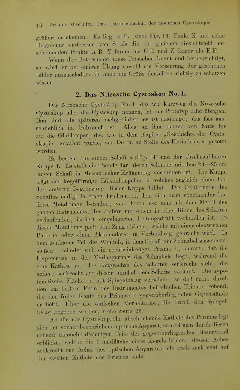 größert erscheinen. Es liegt z. B. (siehe Fig. 13) Punkt X und seine Umgebung entfernter von S als die im gleichen Gesichtsfeld er- scheinenden Punkte A B, Y ferner als C D und Z ferner als E F. Wenn der Untersucher diese Tatsachen kennt und berücksichtigt, so wird er bei einiger Übung sowohl die Verzerrung der gesehenen Bilder auszuschalten als auch die Größe derselben richtig zu schätzen wissen. 2. Das Nitzesche Cystoskop No. 1. Das NiTZESche Cystoskop No. 1, das wir kuiweg das NmESche Cystoskop oder das Cystoskop nennen, ist der Prototyp aller übrigen. Ihm sind alle späteren nachgebildet; es ist dasjenige, das fast aus- schließlich im Gebrauch ist. Alles an ihm stammt von Nitze bis auf die Glühlampen, die, wie in dem Kapitel „Geschichte der Cysto- skopie erwähnt wurde, von Dittel an Stelle des Platindrahtes gesetzt wurden. Es besteht aus einem Schaft a (Fig. 14) und der abschraubbaren Kuppe f. Es stellt eine Sonde dar, deren Schnabel mit dem 23—25 cm langen Schaft in Merciee scher Krümmung verbunden ist. Die Kuppe trägt das kegelförmige Edisonlämpchen 1, welches zugleich einen Teil der äußeren Begrenzung dieser Kuppe bildet. Das Okularende des Schaftes endigt in einen Trichter, an dem sich zwei voneinander iso- lierte MetaUringe befinden, von denen der eine mit dem Metall des ganzen Instruments, 'der andere mit einem in einer Rinne des Schaftes verlaufenden, isoliert eingelagerten Leitungsdraht verbunden ist. In diesen Metallring paßt eine Zange hinein, welche mit einer elektrischen Batterie oder einen Akkumulator in Verbindung gebracht wird. In dem konkaven Teil des Winkels, in dem Schaft und Schnabel zusammen- stoßen, befindet sich ein rechtwinkeliges Prisma b, derart, daß die Hypotenuse in der Verlängerung des Schnabels liegt, Avährend die eine Kathete auf der Längsachse des Schaftes senkrecht steht, die andere senkrecht auf dieser parallel dem Schafte verläuft. Die hypo- tenutische Fläche ist mit Spiegelbelag versehen, so daß man, durch den am äußern Ende des Instrumentes befindlichen Trichter sehend, die der freien Kante des Prismas b gegenüberliegenden Gegenstände erblickt. Über die optischen Verhältnisse, die durch den Spiegel- belag gegeben werden, siehe Seite 23. An die das Cystoskoprohr abschließende Kathete des Prismas legt sich der vorher beschriebene optische Apparat, so daß man durch diesen sehend nunmehr diejenigen Teile der gegenüberliegenden Blasenwand erblickt, welche die Grundfläche eines Kegels bilden, dessen Achse senkrecht zur Achse des optischen Apparates, als auch senkrecht auf der zweiten Kathete des Prismas steht.