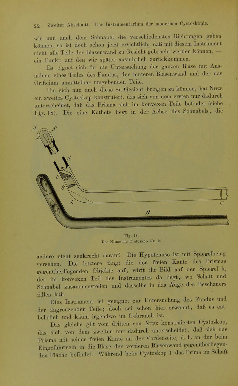 wir nun auch dem Schnabel die verschiedensten Richtungen geben können, so ist doch sclion jetzt ersichthch, daß mit diesem Instrument nicht alle Teile der Blasenwand zu Gesicht gebracht werden können, — ein Punkt, auf den wir später ausführlich zurückkommen. Es eignet sich für die Untersuchung der ganzen Blase mit Aus- nahme eines Teiles des Fundus, der hinteren Blasenwand und der das Orificium unmittelbar umgebenden Teile. Um sich nun auch diese zu Gesicht bringen zu können, hat Nitze ein zweites Cystoskop konstruiert, das sich von dem ersten nui' dadurch unterscheidet, daß das Prisma sich im konvexen Teile befindet (siehe Fig. 18). Die eine Kathete liegt in der Achse des Schnabels, die Fig. 18. Das Nitzesche Cystoskop Nr. 2. andere steht senkrecht darauf. Die Hypotenuse ist mit Spiegelbelag versehen. Die letztere fängt die der freien Kante des Prismas gegenüberliegenden Objekte auf, wirft ihr Bild auf den Spiegel h, der im konvexen Teil des Instrumentes da liegt, wo Schaft und Schnabel zusammenstoßen und dasselbe in das Auge des Beschauers fallen läßt. Dies Instrument ist geeignet zur Untersuchung des Fundus und der angrenzenden Teile; doch sei schon hier erwälmt, daß es ent- behrlich und kaum irgendwo im Gebrauch ist. Das gleiche gilt vom dritten von Nitze konstruierten Cystoskop, das sich von dem zweiten nur dadurch unterscheidet, daß sich das Prisma mit seiner freien Kante an der Vorderseite, d. h. an der beim Eingeführtsein in die Blase der vorderen Blasenwand gegenüberliegen- den Fläche befindet. Während beim Cystoskop 1 das Prima im Schaft