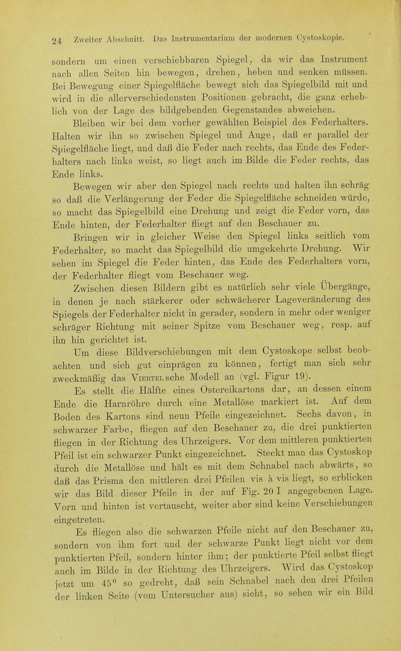 sondern um einen verschiebbaren Spiegel , da Avir das Instrument nach allen Seiten hin bewegen, drehen, heben und senken müssen. Bei Bewegung einer Spiegelfläche bewegt sich das Spiegelbild mit und Avird in die allerverschiedensten Positionen gebracht, die ganz erheb- lich von der Lage des bildgebenden Gregenstandes abweichen. Bleiben wir bei dem vorher gewählten Beispiel des Federhalters. Halten wir ihn so zwischen Spiegel und Auge, daß er parallel der Spiegelfläche liegt, und daß die Feder nach rechts, das Ende des Feder- halters nach links weist, so liegt auch im Bilde die Feder rechts, das Ende links. Bewegen wir aber den Spiegel nach rechts und halten ihn schräg so daß die Verlängerung der Feder die Spiegelfläche schneiden würde, so macht das Spiegelbild eine Drehung und zeigt die Feder vorn, das Ende hinten, der Federhalter fliegt auf den Beschauer zu. Bringen wir in gleicher Weise den Spiegel links seitlich vom Federhalter, so macht das Spiegelbild die umgekehrte Drehung. Wir sehen im Spiegel die Feder hinten, das Ende des Federhalters vorn, der Federhalter fliegt vom Beschauer weg. Zwischen diesen Bildern gibt es natürlich sehr viele Übergänge, in denen je nach stärkerer oder schwächerer Lageveränderung des Spiegels der Federhalter nicht in gerader, sondern in mehr oder weniger schräger Richtung mit seiner Spitze vom Beschauer weg, resp. auf ihn hin gerichtet ist. Um diese Bildverschiebungen mit dem Cystoskope selbst beob- achten und sich gut einprägen zu können, fertigt man sich sehr zweckmäßig das Viertel sehe Modell an (vgl. Figur 19). Es stellt die Hälfte eines Ostereikartons dar, an dessen einem Ende die Harnröhre durch eine Metallöse markiert ist. Auf dem Boden des Kartons sind neun Pfeile eingezeichnet. Sechs davon, in schwarzer Farbe, fliegen auf den Beschauer zu, die di'ei punktierten fliegen in der Richtung des Uhrzeigers. Vor dem mittleren punktierten Pfeil ist ein schwarzer Punkt eingezeichnet. Steckt man das Cystoskop durch die Metallöse und hält es mit dem Schnabel nach abAvärts, so daß das Prisma den mittleren drei Pfeilen vis ä vis liegt, so erblicken wir das Bild dieser Pfeile in der auf Fig. 20 I angegebenen Lage. Vorn und hinten ist vertauscht, weiter aber sind keine Verschiebungen eingetreten. Es fliegen also die schwarzen Pfeile nicht auf den Beschauer zu, sondern von ihm fort und der sclmarze Punkt liegt nicht vor dem punktierten Pfeil, sondern hinter ihm; der punktierte Pfeil selbst fliegt auch im Bilde in der Richtung des Uhrzeigers. Wird das Cystoskop jetzt um 45« so gedreht, daß sein Schnabel nach den drei Pfeilen der linken Seite (vom Untersucher aus) sieht, so sehen wir ein Bild