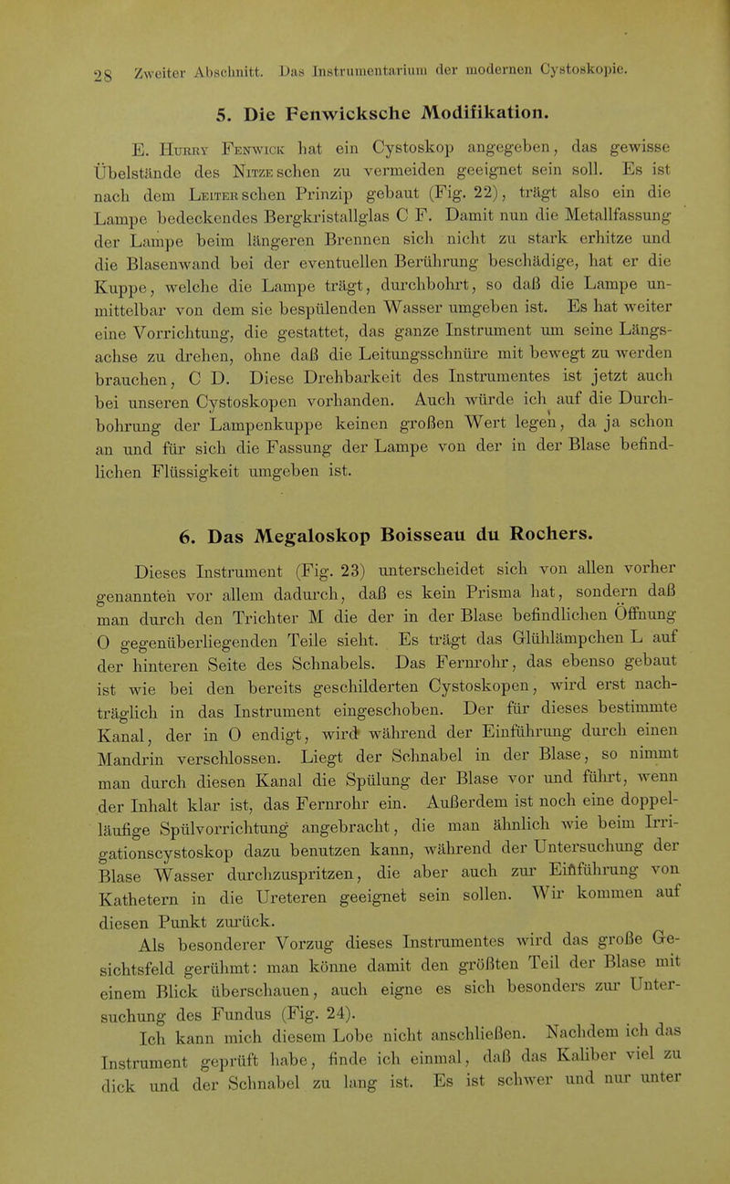 5. Die Fenwicksche Modifikation. E. HuRRY Fenwick hat ein Cystoskop angegeben, das gewisse Übelstände des Nitze sehen zu vermeiden geeignet sein soll. Es ist nach dem Leiter sehen Prinzip gebaut (Fig. 22), trägt also ein die Lampe bedeckendes Bergkinstallglas C F. Damit nun die Metallfassung der Lampe beim längeren Brennen sich nicht zu stark erhitze und die Blasenwand bei der eventuellen Berührung beschädige, hat er die Kuppe, welche die Lampe trägt, durchbohrt, so daß die Lampe un- mittelbar von dem sie bespülenden Wasser umgeben ist. Es hat weiter eine Vorrichtung, die gestattet, das ganze Instrument um seine Längs- achse zu drehen, ohne daß die Leitungsschnüi-e mit bewegt zu werden brauchen, C D. Diese Drehbarkeit des Instrumentes ist jetzt auch bei unseren Cystoskopen vorhanden. Auch würde ich auf die Durch- bohrung der Lampenkuppe keinen großen Wert legen, da ja schon an und für sich die Fassung der Lampe von der in der Blase befind- lichen Flüssigkeit umgeben ist. 6. Das Megaloskop Boisseau du Rochers. Dieses Instrument (Fig. 23) unterscheidet sich von allen vorher genannteil vor allem dadurch, daß es kein Prisma hat, sondern daß man durch den Trichter M die der in der Blase befindlichen Öffnung 0 gegenüberliegenden Teile sieht. Es trägt das G-lülilämpchen L auf der hinteren Seite des Schnabels. Das Fernrohr, das ebenso gebaut ist wie bei den bereits geschilderten Cystoskopen, wird erst nach- träglich in das Instrument eingeschoben. Der für dieses bestimmte Kanal, der in 0 endigt, wird während der Einführung durch einen Mandrin verschlossen. Liegt der Schnabel in der Blase, so nimmt man durch diesen Kanal die Spülung der Blase vor und fülu't, wenn der Inhalt klar ist, das Fernrohr ein. Außerdem ist noch eine doppel- läufige Spülvorrichtung angebracht, die man ähnlich wie beim Irri- gationscystoskop dazu benutzen kann, während der Untersuchung der Blase Wasser durchzuspritzen, die aber auch zur Einführung von Kathetern in die Ureteren geeignet sein sollen. Wir kommen auf diesen Punkt zurück. Als besonderer Vorzug dieses Instrumentes wird das große Ge- sichtsfeld gerühmt: man könne damit den größten Teil der Blase mit einem Blick überschauen, auch eigne es sich besonders zui' Unter- suchung des Fundus (Fig. 24). Ich kann mich diesem Lobe nicht anschließen. Nachdem ich das Instrument geprüft habe, finde ich einmal, daß das Kaliber viel zu dick und der Schnabel zu lang ist. Es ist schwer und nur unter