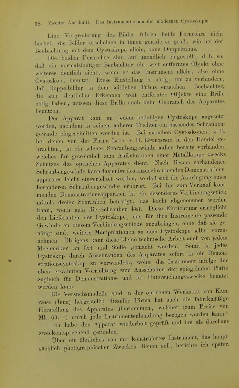 Eine Vergrößerung des Bildes führen beide Fernrohre niclit herbei, die Bilder erscheinen in ihnen gerade so groß, wie bei der Beobachtung mit dem Cystoskope allein, ohne Doppeltubus. Die beiden Fernrohre sind auf unendlich eingestellt, d. h. so, daß ein normalsichtiger Beobachter ein weit entferntes Objekt ohne weiteres deutlich sieht, wenn er das Instrument allein, also ohne Cystoskop, benutzt. Diese Einstellung ist nötig, um zu verhindern, daß Doppelbilder in dem seitlichen Tubus entstehen. Beobachter, die zum deutlichen Erkennen weit entfernter Objekte eine Brille nötig haben, müssen diese Brille auch beim Gebrauch des Apparates benutzen. Der Apparat kann an jedem beliebigen Cystoskope angesetzt werden, nachdem in seinem äußeren Trichter ein passendes Schrauben- gewinde eingeschnitten worden ist. Bei manchen Cystoskopen, z. B. bei denen von der Firma Louis & H. Löwenstein in den Handel ge- brachten, ist ein solches Schraubengewinde außen bereits vorhanden, welches für gewöhnlich zum Aufschrauben einer Metallkappe zwecks Schutzes des optischen Apparates dient. Nach diesem vorhandenen Schraubengewinde kann dasjenige des anzuschraubenden Demonstrations- apparates leicht eingerichtet werden, so daß sich die Anbringung eines besonderen Schraubengewindes erübrigt. Bei den zum Verkauf kom- menden Demonstrationsapparaten ist ein besonderes Verbindungsstück mittels dreier Schrauben befestigt, das leicht abgenommen werden kann, wenn man die Schrauben löst. Diese Einrichtung ermöglicht den Lieferanten der Cystoskope, das für ihre Instrumente passende Gewinde an diesem Verbindungsstücke anzubringen, ohne daß sie ge- nötigt sind, weitere Manipulationen an dem Cystoskope selbst vorzu- nehmen. Übrigens kann diese kleine technische Arbeit auch von jedem Mechaniker an Ort und Stelle gemacht werden. Somit ist jedes Cystoskop durch Anschrauben des Apparates sofort in ein Demou- strationscystoskop zu verwandeln, wobei das Instrument infolge der oben erwähnten Vorrichtung zum Ausschalten der spiegelnden Platte zugleich für Demonstrations- und für Uutersuchungszwecke benutzt werden kann. Die Versuchsmodelle sind in der optischen Werkstatt von Karl Zeiss (Jena) hergestellt; dieselbe Firma hat auch die fabrikmäßige Herstellung des Apparates übernommen, welcher (zum Preise von Mk. 60.—) durch jede Instrumentenhandlung bezogen werden kann. Ich habe den Apparat wiederholt geprüft und ihn als durchaus zweckentsprechend gefunden. Über ein ähnliches von mir konstruiertes Instrument, das haupt- sächlich photographischen Zwecken dienen soll, berichte ich später.